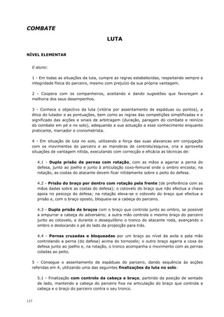137
COMBATE
LUTA
NÍVEL ELEMENTAR
0 aluno:
1 - Em todas as situações da luta, cumpre as regras estabelecidas, respeitando sempre a
integridade física do parceiro, mesmo com prejuízo da sua própria vantagem.
2 - Coopera com os companheiros, aceitando e dando sugestões que favoreçam a
melhoria dos seus desempenhos.
3 - Conhece o objectivo da luta (vitória por assentamento de espáduas ou pontos), a
ética do lutador e as pontuações, bem como as regras das competições simplificadas e o
significado das acções e sinais de arbitragem (duração, paragem do combate e reinício
do combate em pé e no solo), adequando a sua actuação a esse conhecimento enquanto
praticante, marcador e cronometrista.
4 - Em situação de luta no solo, utilizando a força das suas alavancas em conjugação
com os movimentos do parceiro e as manobras de controlo/esquiva, cria e aproveita
situações de vantagem nítida, executando com correcção e eficácia as técnicas de:
4.1 - Dupla prisão de pernas com rotação, com as mãos a agarrar a perna do
defesa, junto ao joelho e junto à articulação coxo-femural onde o ombro encosta; na
rotação, as costas do atacante devem ficar nitidamente sobre o peito do defesa.
4.2 - Prisão do braço por dentro com rotação pela frente (de preferência com as
mãos dadas sobre as costas do defesa); o cotovelo do braço que não efectua a chave
apoia no pescoço do defesa; na rotação eleva-se o cotovelo do braço que efectua a
prisão e, com o braço oposto, bloqueia-se a cabeça do parceiro.
4.3 - Dupla prisão de braços com o braço que controla junto ao ombro, se possível
a empurrar a cabeça do adversário; a outra mão controla o mesmo braço do parceiro
junto ao cotovelo, e durante o desequilíbrio o tronco do atacante roda, avançando o
ombro e deslocando o pé do lado da projecção para trás.
4.4 - Pernas cruzadas e bloqueadas por um braço ao nível da axila e pela mão
controlando a perna (do defesa) acima do tornozelo; o outro braço agarra a coxa do
defesa junto ao joelho e, na rotação, o tronco acompanha o movimento com as pernas
coladas ao peito.
5 - Consegue o assentamento de espáduas do parceiro, dando sequência às acções
referidas em 4, utilizando uma das seguintes finalizações da luta no solo:
5.1 - Finalização com controlo da cabeça e braço, partindo da posição de sentado
de lado, mantendo a cabeça do parceiro fixa na articulação do braço que controla a
cabeça e o braço do parceiro contra o seu tronco.
 