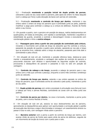 138
5.2 - Finalização mantendo a posição inicial de dupla prisão de pernas,
colocando o peso do seu corpo sobre o parceiro, pelo apoio do ombro no ilíaco daquele
(com a cabeça por fora) e pela elevação da bacia com pernas em extensão.
5.3 - Finalização mantendo o controlo do braço por dentro, mantendo o seu
ombro sobre o ombro do braço do parceiro que é controlado junto ao peito, podendo
modificar a pega para controlar a cabeça ou a cintura do defensor, ficando de frente
sobre o seu tronco.
6 - Em guarda a quatro, com o parceiro em posição de ataque, realiza deslocamentos em
quadrupedia, em todas as direcções, com rapidez e coordenação, mantendo o equilíbrio e
estabilidade da guarda, anulando o controlo e desvantagem iniciais e executando com
coordenação global e ritmo o contra-ataque:
6.1 - Passagem para cima a partir de uma posição de controlado pela cintura,
iniciando o movimento com prisão do braço do atacante que lhe controla a cintura,
passando da posição de guarda a quatro para sentado, apoiando-se nos pés e braço
que se encontra livre, rodando sobre o braço do atacante, passando para trás dele e
controlando-o pela cintura.
7 - Em situação de luta em pé, mantendo a posição ofensiva base, desloca-se para
manter o enquadramento, anulando a vantagem das acções de controlo do parceiro e
procurando executar com eficácia e oportunidade as seguintes acções de controlo,
provocando o desequilíbrio do parceiro e passando à luta no solo em posição de
vantagem:
7.1 - Controlo da cabeça e do braço, puxando a cabeça do parceiro para o seu
ombro com a mão que controla o pescoço, enquanto a outra mão controla o antebraço
junto ao cotovelo.
7.2 - Controlo do braço por dentro, estando o seu ombro apoiado no ombro do
braço do parceiro, que é controlado acima do cotovelo e pelo pulso, mantendo-o junto
ao seu peito.
7.3 - Dupla prisão de pernas com ombro encostado à articulação coxo-femural (com
a cabeça por fora) e pernas flectidas, controlando as coxas com as mãos junto aos
joelhos.
7.4 - Controlo da perna por dentro, na coxa e tornozelo, mantendo a perna junto
ao peito, com o tronco flectido à frente.
8 - Em situação de luta em pé, associa os seus deslocamentos aos do parceiro,
aproveitando os desequilíbrios para aplicar com oportunidade e correcção global o padrão
de execução das técnicas a seguir discriminadas e conseguir um assentamento directo ou
passar à luta no solo, com vantagem nítida sobre o parceiro:
8.1 - Barreira exterior com a perna a partir do controlo do braço por dentro, com
avanço nítido da perna da frente para apoio atrás da perna do defensor, seguido de
um movimento de torção do tronco com o peito para o solo.
 