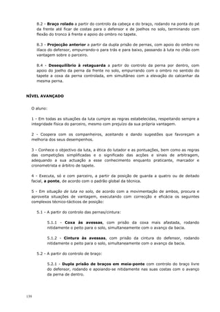 139
8.2 - Braço rolado a partir do controlo da cabeça e do braço, rodando na ponta do pé
da frente até ficar de costas para o defensor e de joelhos no solo, terminando com
flexão do tronco à frente e apoio do ombro no tapete.
8.3 - Projecção anterior a partir da dupla prisão de pernas, com apoio do ombro no
ilíaco do defensor, empurrando-o para trás e para baixo, passando à luta no chão com
vantagem sobre o parceiro.
8.4 - Desequilíbrio à retaguarda a partir do controlo da perna por dentro, com
apoio do joelho da perna da frente no solo, empurrando com o ombro no sentido do
tapete a coxa da perna controlada, em simultâneo com a elevação do calcanhar da
mesma perna.
NÍVEL AVANÇADO
O aluno:
1 - Em todas as situações da luta cumpre as regras estabelecidas, respeitando sempre a
integridade física do parceiro, mesmo com prejuízo da sua própria vantagem.
2 - Coopera com os companheiros, aceitando e dando sugestões que favoreçam a
melhoria dos seus desempenhos.
3 - Conhece o objectivo da luta, a ética do lutador e as pontuações, bem como as regras
das competições simplificadas e o significado das acções e sinais de arbitragem,
adequando a sua actuação a esse conhecimento enquanto praticante, marcador e
cronometrista e árbitro de tapete.
4 - Executa, só e com parceiro, a partir da posição de guarda a quatro ou de deitado
facial, a ponte, de acordo com o padrão global da técnica.
5 - Em situação de luta no solo, de acordo com a movimentação de ambos, procura e
aproveita situações de vantagem, executando com correcção e eficácia os seguintes
complexos técnico-tácticos de posição:
5.1 - A partir do controlo das pernas/cintura:
5.1.1 - Coxa às avessas, com prisão da coxa mais afastada, rodando
nitidamente o peito para o solo, simultaneamente com o avanço da bacia.
5.1.2 - Cintura às avessas, com prisão da cintura do defensor, rodando
nitidamente o peito para o solo, simultaneamente com o avanço da bacia.
5.2 - A partir do controlo de braço:
5.2.1 - Dupla prisão de braços em meia-ponte com controlo do braço livre
do defensor, rodando e apoiando-se nitidamente nas suas costas com o avanço
da perna de dentro.
 