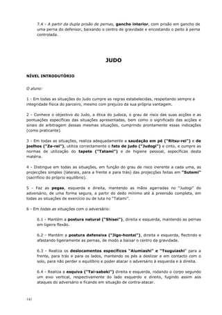141
7.4 - A partir da dupla prisão de pernas, gancho interior, com prisão em gancho de
uma perna do defensor, baixando o centro de gravidade e encostando o peito à perna
controlada.
JUDO
NÍVEL INTRODUTÓRIO
O aluno:
1 - Em todas as situações do Judo cumpre as regras estabelecidas, respeitando sempre a
integridade física do parceiro, mesmo com prejuízo da sua própria vantagem.
2 - Conhece o objectivo do Judo, a ética do judoca, o grau de risco das suas acções e as
pontuações específicas das situações apresentadas, bem como o significado das acções e
sinais de arbitragem dessas mesmas situações, cumprindo prontamente essas indicações
(como praticante).
3 - Em todas as situações, realiza adequadamente a saudação em pé (“Ritsu-rei”) e de
joelhos (“Za-rei”), utiliza correctamente o fato de judo (“Judogi”) e cinto, e cumpre as
normas de utilização do tapete (“Tatami”) e de higiene pessoal, específicas desta
matéria.
4 - Distingue em todas as situações, em função do grau de risco inerente a cada uma, as
projecções simples (laterais, para a frente e para trás) das projecções feitas em “Sutemi”
(sacrifício do próprio equilíbrio).
5 - Faz as pegas, esquerda e direita, mantendo as mãos agarradas no “Judogi” do
adversário, de uma forma segura, a partir do dedo mínimo até à preensão completa, em
todas as situações de exercício ou de luta no “Tatami”.
6 - Em todas as situações com o adversário:
6.1 - Mantém a postura natural (“Shisei”), direita e esquerda, mantendo as pernas
em ligeira flexão.
6.2 - Mantém a postura defensiva (“Jigo-hontai”), direita e esquerda, flectindo e
afastando ligeiramente as pernas, de modo a baixar o centro da gravidade.
6.3 - Realiza os deslocamentos específicos “Aiumiashi” e “Tsuguiashi” para a
frente, para trás e para os lados, mantendo os pés a deslizar e em contacto com o
solo, para não perder o equilíbrio e poder atacar o adversário à esquerda e à direita.
6.4 - Realiza a esquiva (“Tai-sabaki”) direita e esquerda, rodando o corpo segundo
um eixo vertical, respectivamente do lado esquerdo e direito, fugindo assim aos
ataques do adversário e ficando em situação de contra-atacar.
 