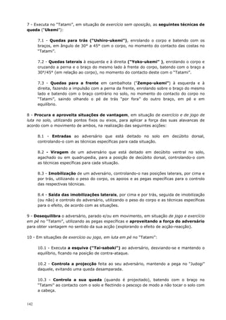 142
7 - Executa no “Tatami”, em situação de exercício sem oposição, as seguintes técnicas de
queda (“Ukemi”):
7.1 - Quedas para trás (“Ushiro-ukemi”), enrolando o corpo e batendo com os
braços, em ângulo de 30° a 45° com o corpo, no momento do contacto das costas no
“Tatami”.
7.2 - Quedas laterais à esquerda e à direita (“Yoko-ukemi” ), enrolando o corpo e
cruzando a perna e o braço do mesmo lado à frente do corpo, batendo com o braço a
30°/45° (em relação ao corpo), no momento do contacto deste com o “Tatami”.
7.3 - Quedas para a frente em cambalhota (“Zempo-ukemi”) à esquerda e à
direita, fazendo a impulsão com a perna da frente, enrolando sobre o braço do mesmo
lado e batendo com o braço contrário no solo, no momento do contacto do corpo no
“Tatami”, saindo olhando o pé de trás “por fora” do outro braço, em pé e em
equilíbrio.
8 - Procura e aproveita situações de vantagem, em situação de exercício e de jogo de
luta no solo, utilizando pontos fixos ou eixos, para aplicar a força das suas alavancas de
acordo com o movimento de ambos, na realização das seguintes acções:
8.1 - Entradas ao adversário que está deitado no solo em decúbito dorsal,
controlando-o com as técnicas específicas para cada situação.
8.2 - Viragem de um adversário que está deitado em decúbito ventral no solo,
agachado ou em quadrupedia, para a posição de decúbito dorsal, controlando-o com
as técnicas específicas para cada situação.
8.3 - Imobilização de um adversário, controlando-o nas posições laterais, por cima e
por trás, utilizando o peso do corpo, os apoios e as pegas específicas para o controlo
das respectivas técnicas.
8.4 - Saída das imobilizações laterais, por cima e por trás, seguida de imobilização
(ou não) e controlo do adversário, utilizando o peso do corpo e as técnicas específicas
para o efeito, de acordo com as situações.
9 - Desequilibra o adversário, parado e/ou em movimento, em situação de jogo e exercício
em pé no “Tatami”, utilizando as pegas específicas e aproveitando a força do adversário
para obter vantagem no sentido da sua acção (explorando o efeito de acção-reacção).
10 - Em situações de exercício ou jogo, em luta em pé no “Tatami”:
10.1 - Executa a esquiva (“Tai-sabaki”) ao adversário, desviando-se e mantendo o
equilíbrio, ficando na posição de contra-ataque.
10.2 - Controla a projecção feita ao seu adversário, mantendo a pega no “Judogi”
daquele, evitando uma queda desamparada.
10.3 - Controla a sua queda (quando é projectado), batendo com o braço no
“Tatami” ao contacto com o solo e flectindo o pescoço de modo a não tocar o solo com
a cabeça.
 