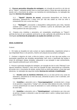 143
11 - Procura aproveitar situações de vantagem, em situação de exercício e de luta em
pé no “Tatami”, utilizando pontos fixos ou eixos para aplicar a força das suas alavancas, de
acordo com o movimento de ambos e as manobras de controlo/esquiva, na realização das
seguintes técnicas de projecção:
11.1 - “Ogoshi” (técnica de ancas), provocando desequilíbrio em frente do
adversário, passando-lhe o braço livre por trás das costas ao nível do cinto e
contactando-lhe com a anca nas coxas.
11.2 - “Osotogari”, provocando o desequilíbrio (obliquamente para trás), fazendo
contacto com o ombro que empurra e ceifando a perna do adversário pela parte
infero-posterior da coxa (que puxa).
12 - Projecta e/ou imobiliza o adversário, em competições simplificadas no “Tatami”,
partindo da luta em pé e podendo continuá-la no solo, aplicando (de preferência de forma
interligada) as técnicas de projecção e as acções de controlo aprendidas.
NÍVEL ELEMENTAR
0 aluno:
1 - Em todas as situações do Judo cumpre as regras estabelecidas, respeitando sempre a
sua integridade física e a do parceiro, mesmo com prejuízo da sua própria vantagem.
2 - Conhece o objectivo do Judo, a ética do judoca, o grau do risco das suas acções e as
pontuações específicas das situações apresentadas, bem como o significado das acções e
sinais de arbitragem dessas situações, adequando a sua actuação a esse conhecimento,
quer enquanto praticante quer como árbitro.
3 - Procura e aproveita situações de vantagem, em situação de luta no solo (“Neivasa”) com
alguma resistência (“Randori”), bem como em situação de jogo, esquivando-se e utilizando,
de acordo com o movimento de ambos, pontos fixos ou eixos para aplicar a força das suas
alavancas, na realização das seguintes acções técnicas de controlo e imobilização:
3.1 - Envolve com os membros inferiores uma ou as duas pernas e/ou coxas do
adversário, colocando-as no meio das suas, utilizando-os para o virar e controlar, com
a ajuda dos braços.
3.2 - Imobiliza o adversário com o “Kuzuregesagatame”, enrolando bem o braço
no do parceiro e segurando o “Judogi” com uma das mãos debaixo da axila, mantendo
o tronco perpendicular ao corpo do adversário e o outro antebraço em apoio no solo,
do outro lado.
3.3 - Imobiliza o adversário com o “Tateshiogatame”, controlando-o por cima com
as pernas e braços e colocando o peso do corpo sobre o peito e cabeça (para baixo e
para a frente).
 