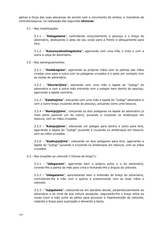 145
aplicar a força das suas alavancas de acordo com o movimento de ambos, e manobras de
controlo/esquiva, na realização das seguintes técnicas:
3.1 - Nas imobilizações:
3.1.1 - “Katagatame”, controlando conjuntamente o pescoço e o braço do
adversário, deslocando o peso do seu corpo para a frente e obliquamente para
fora.
3.1.2 - “Kusureyokoshiogatame”, agarrando com uma mão o cinto e com a
outra a calça do adversário.
3.2 - Nos estrangulamentos:
3.2.1 - “Hadakagime”, agarrando as próprias mãos com as palmas das mãos
viradas uma para a outra com os polegares cruzados e o peito em contacto com
as costas do adversário.
3.2.2 - “Okurierijime”, esticando com uma mão a lapela do “Judogi” do
adversário e com a outra mão entrando com o polegar bem dentro do pescoço,
agarrando a lapela contrária.
3.2.3 - “Katahajime”, esticando com uma mão a lapela do “Judogi” adversário e
com o outro braço cruzando atrás do pescoço, actuando como uma tesoura.
3.2.4 - “Namijujijime”, colocando os dois polegares na lapela do adversário (o
mais perto possível um do outro), puxando e cruzando os antebraços em
tesoura, com as mãos cruzadas.
3.2.5 - “Katajujijime”, colocando um polegar para dentro e outro para fora,
agarrando a lapela do “Judogi” puxando e cruzando os antebraços em tesoura,
com as mãos cruzadas.
3.2.6 - “Gyakujujijime”, colocando os dois polegares para fora, agarrando a
lapela do “Judogi” puxando e cruzando os antebraços em tesoura, com as mãos
cruzadas.
3.3 - Nas luxações ao cotovelo (“chaves de braço”):
3.3.1 - “Udegarami”, agarrando bem o próprio pulso e o do adversário,
virando-lhe a palma da mão para cima e fechando-lhe o ângulo do cotovelo.
3.3.2 - “Udegatame”, aproveitando bem a extensão do braço do adversário,
controlando-lhe a mão com o queixo e pressionando com as duas mãos o
cotovelo.
3.3.3 - “Jujigatame”, colocando-se em decúbito dorsal, perpendicularmente ao
adversário e ao nível da sua cintura escapular, segurando-lhe o braço entre as
coxas (com a mão junto ao peito) para provocar a hiperextensão do cotovelo,
rodando o braço para supinação e elevando a bacia.
 