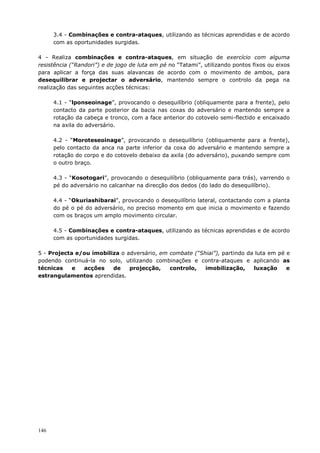 146
3.4 - Combinações e contra-ataques, utilizando as técnicas aprendidas e de acordo
com as oportunidades surgidas.
4 - Realiza combinações e contra-ataques, em situação de exercício com alguma
resistência (“Randori”) e de jogo de luta em pé no “Tatami”, utilizando pontos fixos ou eixos
para aplicar a força das suas alavancas de acordo com o movimento de ambos, para
desequilibrar e projectar o adversário, mantendo sempre o controlo da pega na
realização das seguintes acções técnicas:
4.1 - “lponseoinage”, provocando o desequilíbrio (obliquamente para a frente), pelo
contacto da parte posterior da bacia nas coxas do adversário e mantendo sempre a
rotação da cabeça e tronco, com a face anterior do cotovelo semi-flectido e encaixado
na axila do adversário.
4.2 - “Moroteseoinage”, provocando o desequilíbrio (obliquamente para a frente),
pelo contacto da anca na parte inferior da coxa do adversário e mantendo sempre a
rotação do corpo e do cotovelo debaixo da axila (do adversário), puxando sempre com
o outro braço.
4.3 - “Kosotogari”, provocando o desequilíbrio (obliquamente para trás), varrendo o
pé do adversário no calcanhar na direcção dos dedos (do lado do desequilíbrio).
4.4 - “Okuriashibarai”, provocando o desequilíbrio lateral, contactando com a planta
do pé o pé do adversário, no preciso momento em que inicia o movimento e fazendo
com os braços um amplo movimento circular.
4.5 - Combinações e contra-ataques, utilizando as técnicas aprendidas e de acordo
com as oportunidades surgidas.
5 - Projecta e/ou imobiliza o adversário, em combate (“Shiai”), partindo da luta em pé e
podendo continuá-la no solo, utilizando combinações e contra-ataques e aplicando as
técnicas e acções de projecção, controlo, imobilização, luxação e
estrangulamentos aprendidas.
 