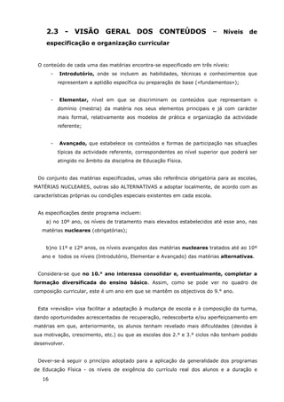 16
2.3 - VISÃO GERAL DOS CONTEÚDOS – Níveis de
especificação e organização curricular
O conteúdo de cada uma das matérias encontra-se especificado em três níveis:
- Introdutório, onde se incluem as habilidades, técnicas e conhecimentos que
representam a aptidão específica ou preparação de base («fundamentos»);
- Elementar, nível em que se discriminam os conteúdos que representam o
domínio (mestria) da matéria nos seus elementos principais e já com carácter
mais formal, relativamente aos modelos de prática e organização da actividade
referente;
- Avançado, que estabelece os conteúdos e formas de participação nas situações
típicas da actividade referente, correspondentes ao nível superior que poderá ser
atingido no âmbito da disciplina de Educação Física.
Do conjunto das matérias especificadas, umas são referência obrigatória para as escolas,
MATÉRIAS NUCLEARES, outras são ALTERNATIVAS a adoptar localmente, de acordo com as
características próprias ou condições especiais existentes em cada escola.
As especificações deste programa incluem:
a) no 10º ano, os níveis de tratamento mais elevados estabelecidos até esse ano, nas
matérias nucleares (obrigatórias);
b)no 11º e 12º anos, os níveis avançados das matérias nucleares tratados até ao 10º
ano e todos os níveis (Introdutório, Elementar e Avançado) das matérias alternativas.
Considera-se que no 10.° ano interessa consolidar e, eventualmente, completar a
formação diversificada do ensino básico. Assim, como se pode ver no quadro de
composição curricular, este é um ano em que se mantêm os objectivos do 9.° ano.
Esta «revisão» visa facilitar a adaptação à mudança de escola e à composição da turma,
dando oportunidades acrescentadas de recuperação, redescoberta e/ou aperfeiçoamento em
matérias em que, anteriormente, os alunos tenham revelado mais dificuldades (devidas à
sua motivação, crescimento, etc.) ou que as escolas dos 2.° e 3.° ciclos não tenham podido
desenvolver.
Dever-se-á seguir o princípio adoptado para a aplicação da generalidade dos programas
de Educação Física - os níveis de exigência do currículo real dos alunos e a duração e
 