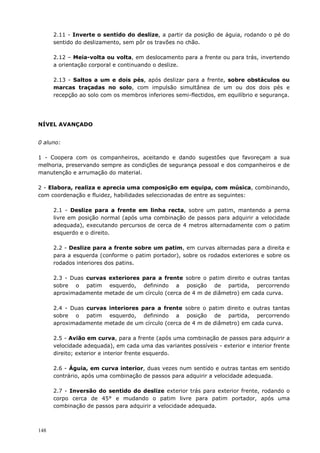 148
2.11 - Inverte o sentido do deslize, a partir da posição de águia, rodando o pé do
sentido do deslizamento, sem pôr os travões no chão.
2.12 – Meia-volta ou volta, em deslocamento para a frente ou para trás, invertendo
a orientação corporal e continuando o deslize.
2.13 - Saltos a um e dois pés, após deslizar para a frente, sobre obstáculos ou
marcas traçadas no solo, com impulsão simultânea de um ou dos dois pés e
recepção ao solo com os membros inferiores semi-flectidos, em equilíbrio e segurança.
NÍVEL AVANÇADO
0 aluno:
1 - Coopera com os companheiros, aceitando e dando sugestões que favoreçam a sua
melhoria, preservando sempre as condições de segurança pessoal e dos companheiros e de
manutenção e arrumação do material.
2 - Elabora, realiza e aprecia uma composição em equipa, com música, combinando,
com coordenação e fluidez, habilidades seleccionadas de entre as seguintes:
2.1 - Deslize para a frente em linha recta, sobre um patim, mantendo a perna
livre em posição normal (após uma combinação de passos para adquirir a velocidade
adequada), executando percursos de cerca de 4 metros alternadamente com o patim
esquerdo e o direito.
2.2 - Deslize para a frente sobre um patim, em curvas alternadas para a direita e
para a esquerda (conforme o patim portador), sobre os rodados exteriores e sobre os
rodados interiores dos patins.
2.3 - Duas curvas exteriores para a frente sobre o patim direito e outras tantas
sobre o patim esquerdo, definindo a posição de partida, percorrendo
aproximadamente metade de um círculo (cerca de 4 m de diâmetro) em cada curva.
2.4 - Duas curvas interiores para a frente sobre o patim direito e outras tantas
sobre o patim esquerdo, definindo a posição de partida, percorrendo
aproximadamente metade de um círculo (cerca de 4 m de diâmetro) em cada curva.
2.5 - Avião em curva, para a frente (após uma combinação de passos para adquirir a
velocidade adequada), em cada uma das variantes possíveis - exterior e interior frente
direito; exterior e interior frente esquerdo.
2.6 - Águia, em curva interior, duas vezes num sentido e outras tantas em sentido
contrário, após uma combinação de passos para adquirir a velocidade adequada.
2.7 - Inversão do sentido do deslize exterior trás para exterior frente, rodando o
corpo cerca de 45° e mudando o patim livre para patim portador, após uma
combinação de passos para adquirir a velocidade adequada.
 