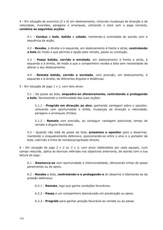 150
4 - Em situação de exercício (2 x 0) em deslocamento, incluindo mudanças de direcção e de
velocidade, inversões, paragens e arranques, utilizando o stick com a pega correcta,
combina as seguintes acções:
4.1 - Conduz a bola, batida e colada, mantendo-a controlada de acordo com a
sequência da acção.
4.2 - Recebe, à direita e à esquerda, em deslocamento à frente e atrás, controlando
a bola de modo a que permita a opção pelo remate, passe ou condução.
4.3 – Passa batido, varrido e enrolado, em deslocamento à frente e atrás, à
esquerda e à direita, de modo a que o companheiro receba a bola sem necessidade de
alterar o seu deslocamento.
4.4 - Remata batido, varrido e enrolado, com precisão, em deslocamento, à
esquerda e à direita, de diferentes ângulos e distâncias.
5 - Em situação de jogo 1 x 1, com dois alvos:
5.1 - De posse da bola, enquadra-se ofensivamente, controlando e protegendo
a bola, favorecendo a continuidade das suas acções:
5.1.1 - Progride em direcção ao alvo, ganhando vantagem sobre o opositor,
utilizando com oportunidade o drible, mudanças de direcção e velocidade,
paragens e arranques (fintas).
5.1.2 - Remata com precisão, ao conseguir vantagem posicional, tempo de
remate e ângulo favoráveis.
5.2 - Quando não está de posse da bola, pressiona o opositor para o desarmar,
mantendo o enquadramento defensivo, posicionando-se entre o alvo e o portador da
bola, cobrindo a linha de remate/progressão directa.
6 - Em situação de jogo 2 x 2 ou 3 x 3, com alvos (defendidos por cada equipa), num
campo reduzido, aplica as técnicas referidas nos objectivos anteriores, de acordo com a sua
leitura do jogo:
6.1 - Desmarca-se com oportunidade e intencionalidade, oferecendo linhas de passe
penetrantes ou de apoio.
6.2 - Recebe a bola, controlando-a e protegendo-a do desarme e libertando-se da
pressão defensiva:
6.2.1 - Remata, logo que ganha condições favoráveis.
6.2.2 - Passa a um companheiro desmarcado em penetração ou apoio.
6.2.3 - Progride para ganhar posição favorável ao remate ou ao passe.
 
