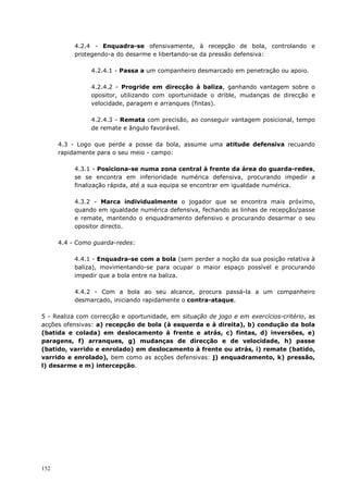 152
4.2.4 - Enquadra-se ofensivamente, à recepção de bola, controlando e
protegendo-a do desarme e libertando-se da pressão defensiva:
4.2.4.1 - Passa a um companheiro desmarcado em penetração ou apoio.
4.2.4.2 - Progride em direcção à baliza, ganhando vantagem sobre o
opositor, utilizando com oportunidade o drible, mudanças de direcção e
velocidade, paragem e arranques (fintas).
4.2.4.3 - Remata com precisão, ao conseguir vantagem posicional, tempo
de remate e ângulo favorável.
4.3 - Logo que perde a posse da bola, assume uma atitude defensiva recuando
rapidamente para o seu meio - campo:
4.3.1 - Posiciona-se numa zona central à frente da área do guarda-redes,
se se encontra em inferioridade numérica defensiva, procurando impedir a
finalização rápida, até a sua equipa se encontrar em igualdade numérica.
4.3.2 - Marca individualmente o jogador que se encontra mais próximo,
quando em igualdade numérica defensiva, fechando as linhas de recepção/passe
e remate, mantendo o enquadramento defensivo e procurando desarmar o seu
opositor directo.
4.4 - Como guarda-redes:
4.4.1 - Enquadra-se com a bola (sem perder a noção da sua posição relativa à
baliza), movimentando-se para ocupar o maior espaço possível e procurando
impedir que a bola entre na baliza.
4.4.2 - Com a bola ao seu alcance, procura passá-la a um companheiro
desmarcado, iniciando rapidamente o contra-ataque.
5 - Realiza com correcção e oportunidade, em situação de jogo e em exercícios-critério, as
acções ofensivas: a) recepção de bola (à esquerda e à direita), b) condução da bola
(batida e colada) em deslocamento à frente e atrás, c) fintas, d) inversões, e)
paragens, f) arranques, g) mudanças de direcção e de velocidade, h) passe
(batido, varrido e enrolado) em deslocamento à frente ou atrás, i) remate (batido,
varrido e enrolado), bem como as acções defensivas: j) enquadramento, k) pressão,
l) desarme e m) intercepção.
 