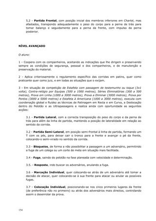154
5.2 - Partida Frontal, com posição inicial dos membros inferiores em Charlot, mas
afastados, transpondo adequadamente o peso do corpo para a perna de trás para
tomar balanço e seguidamente para a perna da frente, com impulso da perna
posterior.
NÍVEL AVANÇADO
O aluno:
1 - Coopera com os companheiros, aceitando as indicações que lhe dirigem e preservando
sempre as condições de segurança, pessoal e dos companheiros, e de manutenção e
preservação do material.
2 - Aplica criteriosamente o regulamento específico das corridas em patins, quer como
praticante quer como juiz, e em todas as situações que o exijam.
3 - Em situação de competição de Estafeta com passagem de testemunho ou toque (3x1
volta), Contra-relógio por Equipas (500 a 1000 metros), Séries Eliminatórias (300 a 500
metros), Prova em Linha (1000 a 3000 metros), Prova a Eliminar (3000 metros), Prova por
Pontos (3000 a 5000 metros) e Estafeta à Americana (1000 a 3000 metros), executa com
coordenação global e fluidez as técnicas de Patinagem em Recta e em Curva, a Deslocação
dentro do Pelotão e as Ultrapassagens e realiza ainda com oportunidade as seguintes
acções:
3.1 - Partida Lateral, com a correcta transposição do peso do corpo e da perna de
trás para além da linha de partida, mantendo a posição de lateralidade em relação ao
sentido da corrida.
3.2 - Partida Semi-Lateral, em posição semi-frontal à linha de partida, formando um
T com os pés, para deixar cair o tronco para a frente e avançar o pé da frente,
colocando-o semi-virado no sentido da corrida.
3.3 - Bloqueios, de forma a não possibilitar a passagem a um adversário, permitindo
a fuga de um colega ou um corte de meta em situação mais facilitada.
3.4 - Fuga, saindo do pelotão na fase planeada com velocidade e determinação.
3.5. - Resposta, indo buscar os adversários, anulando a fuga.
3.6 - Marcação Individual, quer colocando-se atrás de um adversário até tomar a
decisão de atacar, quer colocando-se à sua frente para atacar ou anular as possíveis
fugas.
3.7 - Colocação Individual, posicionando-se nos cinco primeiros lugares da frente
(de preferência não no primeiro) ou atrás dos adversários mais directos, controlando
assim o desenrolar da prova.
 