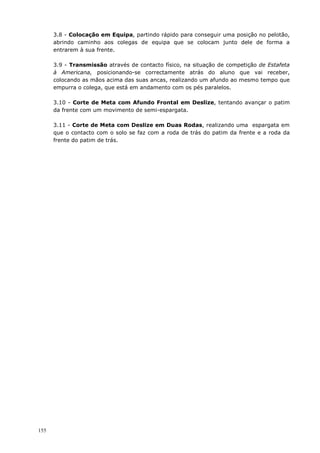 155
3.8 - Colocação em Equipa, partindo rápido para conseguir uma posição no pelotão,
abrindo caminho aos colegas de equipa que se colocam junto dele de forma a
entrarem à sua frente.
3.9 - Transmissão através de contacto físico, na situação de competição de Estafeta
à Americana, posicionando-se correctamente atrás do aluno que vai receber,
colocando as mãos acima das suas ancas, realizando um afundo ao mesmo tempo que
empurra o colega, que está em andamento com os pés paralelos.
3.10 - Corte de Meta com Afundo Frontal em Deslize, tentando avançar o patim
da frente com um movimento de semi-espargata.
3.11 - Corte de Meta com Deslize em Duas Rodas, realizando uma espargata em
que o contacto com o solo se faz com a roda de trás do patim da frente e a roda da
frente do patim de trás.
 