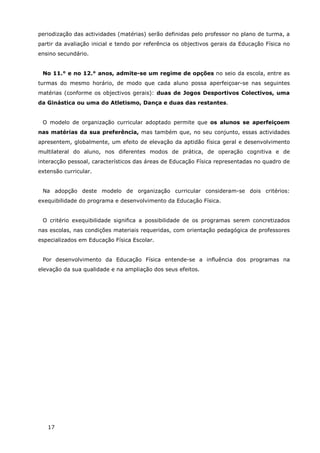 17
periodização das actividades (matérias) serão definidas pelo professor no plano de turma, a
partir da avaliação inicial e tendo por referência os objectivos gerais da Educação Física no
ensino secundário.
No 11.° e no 12.° anos, admite-se um regime de opções no seio da escola, entre as
turmas do mesmo horário, de modo que cada aluno possa aperfeiçoar-se nas seguintes
matérias (conforme os objectivos gerais): duas de Jogos Desportivos Colectivos, uma
da Ginástica ou uma do Atletismo, Dança e duas das restantes.
O modelo de organização curricular adoptado permite que os alunos se aperfeiçoem
nas matérias da sua preferência, mas também que, no seu conjunto, essas actividades
apresentem, globalmente, um efeito de elevação da aptidão física geral e desenvolvimento
multilateral do aluno, nos diferentes modos de prática, de operação cognitiva e de
interacção pessoal, característicos das áreas de Educação Física representadas no quadro de
extensão curricular.
Na adopção deste modelo de organização curricular consideram-se dois critérios:
exequibilidade do programa e desenvolvimento da Educação Física.
O critério exequibilidade significa a possibilidade de os programas serem concretizados
nas escolas, nas condições materiais requeridas, com orientação pedagógica de professores
especializados em Educação Física Escolar.
Por desenvolvimento da Educação Física entende-se a influência dos programas na
elevação da sua qualidade e na ampliação dos seus efeitos.
 