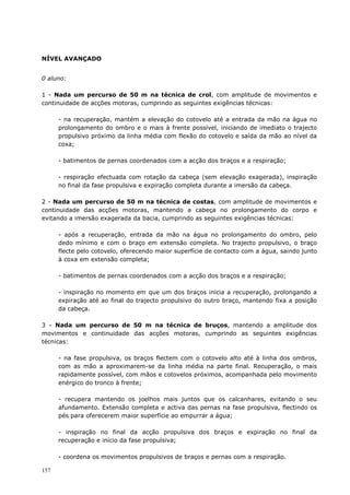157
NÍVEL AVANÇADO
0 aluno:
1 - Nada um percurso de 50 m na técnica de crol, com amplitude de movimentos e
continuidade de acções motoras, cumprindo as seguintes exigências técnicas:
- na recuperação, mantém a elevação do cotovelo até a entrada da mão na água no
prolongamento do ombro e o mais à frente possível, iniciando de imediato o trajecto
propulsivo próximo da linha média com flexão do cotovelo e saída da mão ao nível da
coxa;
- batimentos de pernas coordenados com a acção dos braços e a respiração;
- respiração efectuada com rotação da cabeça (sem elevação exagerada), inspiração
no final da fase propulsiva e expiração completa durante a imersão da cabeça.
2 - Nada um percurso de 50 m na técnica de costas, com amplitude de movimentos e
continuidade das acções motoras, mantendo a cabeça no prolongamento do corpo e
evitando a imersão exagerada da bacia, cumprindo as seguintes exigências técnicas:
- após a recuperação, entrada da mão na água no prolongamento do ombro, pelo
dedo mínimo e com o braço em extensão completa. No trajecto propulsivo, o braço
flecte pelo cotovelo, oferecendo maior superfície de contacto com a água, saindo junto
à coxa em extensão completa;
- batimentos de pernas coordenados com a acção dos braços e a respiração;
- inspiração no momento em que um dos braços inicia a recuperação, prolongando a
expiração até ao final do trajecto propulsivo do outro braço, mantendo fixa a posição
da cabeça.
3 - Nada um percurso de 50 m na técnica de bruços, mantendo a amplitude dos
movimentos e continuidade das acções motoras, cumprindo as seguintes exigências
técnicas:
- na fase propulsiva, os braços flectem com o cotovelo alto até à linha dos ombros,
com as mão a aproximarem-se da linha média na parte final. Recuperação, o mais
rapidamente possível, com mãos e cotovelos próximos, acompanhada pelo movimento
enérgico do tronco à frente;
- recupera mantendo os joelhos mais juntos que os calcanhares, evitando o seu
afundamento. Extensão completa e activa das pernas na fase propulsiva, flectindo os
pés para oferecerem maior superfície ao empurrar a água;
- inspiração no final da acção propulsiva dos braços e expiração no final da
recuperação e início da fase propulsiva;
- coordena os movimentos propulsivos de braços e pernas com a respiração.
 