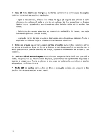 158
4 - Nada 25 m na técnica de mariposa, mantendo a amplitude e continuidade das acções
motoras, cumprindo as seguintes exigências:
- após a recuperação, entrada das mãos na água (à largura dos ombros e com
elevação dos cotovelos) após a imersão da cabeça. Na fase propulsiva, os braços
flectem com o cotovelo alto, aproximando as mãos da linha média saindo ao nível das
coxas;
- batimento das pernas associado ao movimento ondulatório do tronco, com dois
batimentos por cada ciclo de braços;
- inspiração no fim da fase propulsiva dos braços, com elevação da cabeça à frente e
expiração no início do trajecto propulsivo dos membros superiores.
5 - Inicia as provas ou percursos com partida em salto, cumprindo a trajectória aérea
em arco e entrando na água por forma a deslizar o mais longe possível, de acordo com o
estilo que vai nadar (deslize profundo em bruços, superficial e intermédio em mariposa, crol
e costas).
6 - Utiliza as técnicas de viragem de acordo com a especificidade da técnica que está a
nadar, nos percursos ou nas situações de prova, aproximando-se rapidamente da parede e
fazendo a viragem por forma a orientar o seu corpo correctamente, permitindo o deslize
adequado ao reinício da técnica.
7 - Nada 100 m estilos, com partida do bloco e execução correcta das viragens e das
técnicas de mariposa, costas, bruços e crol.
 