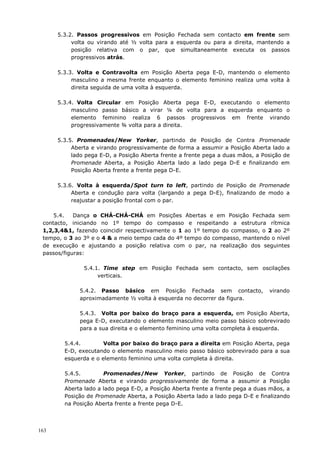 163
5.3.2. Passos progressivos em Posição Fechada sem contacto em frente sem
volta ou virando até ½ volta para a esquerda ou para a direita, mantendo a
posição relativa com o par, que simultaneamente executa os passos
progressivos atrás.
5.3.3. Volta e Contravolta em Posição Aberta pega E-D, mantendo o elemento
masculino a mesma frente enquanto o elemento feminino realiza uma volta à
direita seguida de uma volta à esquerda.
5.3.4. Volta Circular em Posição Aberta pega E-D, executando o elemento
masculino passo básico a virar ¼ de volta para a esquerda enquanto o
elemento feminino realiza 6 passos progressivos em frente virando
progressivamente ¾ volta para a direita.
5.3.5. Promenades/New Yorker, partindo de Posição de Contra Promenade
Aberta e virando progressivamente de forma a assumir a Posição Aberta lado a
lado pega E-D, a Posição Aberta frente a frente pega a duas mãos, a Posição de
Promenade Aberta, a Posição Aberta lado a lado pega D-E e finalizando em
Posição Aberta frente a frente pega D-E.
5.3.6. Volta à esquerda/Spot turn to left, partindo de Posição de Promenade
Aberta e condução para volta (largando a pega D-E), finalizando de modo a
reajustar a posição frontal com o par.
5.4. Dança o CHÁ-CHÁ-CHÁ em Posições Abertas e em Posição Fechada sem
contacto, iniciando no 1º tempo do compasso e respeitando a estrutura rítmica
1,2,3,4&1, fazendo coincidir respectivamente o 1 ao 1º tempo do compasso, o 2 ao 2º
tempo, o 3 ao 3º e o 4 & a meio tempo cada do 4º tempo do compasso, mantendo o nível
de execução e ajustando a posição relativa com o par, na realização dos seguintes
passos/figuras:
5.4.1. Time step em Posição Fechada sem contacto, sem oscilações
verticais.
5.4.2. Passo básico em Posição Fechada sem contacto, virando
aproximadamente ½ volta à esquerda no decorrer da figura.
5.4.3. Volta por baixo do braço para a esquerda, em Posição Aberta,
pega E-D, executando o elemento masculino meio passo básico sobrevirado
para a sua direita e o elemento feminino uma volta completa à esquerda.
5.4.4. Volta por baixo do braço para a direita em Posição Aberta, pega
E-D, executando o elemento masculino meio passo básico sobrevirado para a sua
esquerda e o elemento feminino uma volta completa à direita.
5.4.5. Promenades/New Yorker, partindo de Posição de Contra
Promenade Aberta e virando progressivamente de forma a assumir a Posição
Aberta lado a lado pega E-D, a Posição Aberta frente a frente pega a duas mãos, a
Posição de Promenade Aberta, a Posição Aberta lado a lado pega D-E e finalizando
na Posição Aberta frente a frente pega D-E.
 