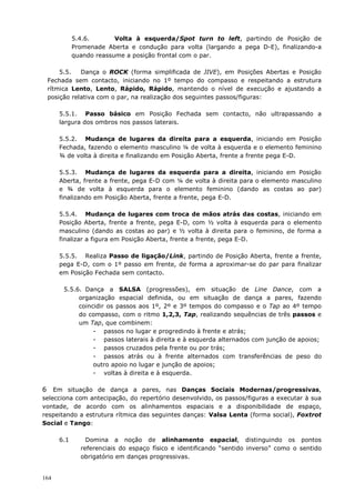 164
5.4.6. Volta à esquerda/Spot turn to left, partindo de Posição de
Promenade Aberta e condução para volta (largando a pega D-E), finalizando-a
quando reassume a posição frontal com o par.
5.5. Dança o ROCK (forma simplificada de JIVE), em Posições Abertas e Posição
Fechada sem contacto, iniciando no 1º tempo do compasso e respeitando a estrutura
rítmica Lento, Lento, Rápido, Rápido, mantendo o nível de execução e ajustando a
posição relativa com o par, na realização dos seguintes passos/figuras:
5.5.1. Passo básico em Posição Fechada sem contacto, não ultrapassando a
largura dos ombros nos passos laterais.
5.5.2. Mudança de lugares da direita para a esquerda, iniciando em Posição
Fechada, fazendo o elemento masculino ¼ de volta à esquerda e o elemento feminino
¾ de volta à direita e finalizando em Posição Aberta, frente a frente pega E-D.
5.5.3. Mudança de lugares da esquerda para a direita, iniciando em Posição
Aberta, frente a frente, pega E-D com ¼ de volta à direita para o elemento masculino
e ¾ de volta à esquerda para o elemento feminino (dando as costas ao par)
finalizando em Posição Aberta, frente a frente, pega E-D.
5.5.4. Mudança de lugares com troca de mãos atrás das costas, iniciando em
Posição Aberta, frente a frente, pega E-D, com ½ volta à esquerda para o elemento
masculino (dando as costas ao par) e ½ volta à direita para o feminino, de forma a
finalizar a figura em Posição Aberta, frente a frente, pega E-D.
5.5.5. Realiza Passo de ligação/Link, partindo de Posição Aberta, frente a frente,
pega E-D, com o 1º passo em frente, de forma a aproximar-se do par para finalizar
em Posição Fechada sem contacto.
5.5.6. Dança a SALSA (progressões), em situação de Line Dance, com a
organização espacial definida, ou em situação de dança a pares, fazendo
coincidir os passos aos 1º, 2º e 3º tempos do compasso e o Tap ao 4º tempo
do compasso, com o ritmo 1,2,3, Tap, realizando sequências de três passos e
um Tap, que combinem:
- passos no lugar e progredindo à frente e atrás;
- passos laterais à direita e à esquerda alternados com junção de apoios;
- passos cruzados pela frente ou por trás;
- passos atrás ou à frente alternados com transferências de peso do
outro apoio no lugar e junção de apoios;
- voltas à direita e à esquerda.
6 Em situação de dança a pares, nas Danças Sociais Modernas/progressivas,
selecciona com antecipação, do repertório desenvolvido, os passos/figuras a executar à sua
vontade, de acordo com os alinhamentos espaciais e a disponibilidade de espaço,
respeitando a estrutura rítmica das seguintes danças: Valsa Lenta (forma social), Foxtrot
Social e Tango:
6.1 Domina a noção de alinhamento espacial, distinguindo os pontos
referenciais do espaço físico e identificando “sentido inverso” como o sentido
obrigatório em danças progressivas.
 