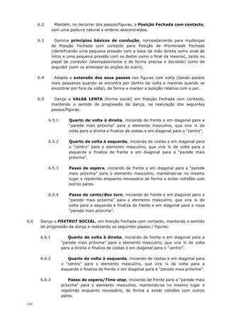 165
6.2 Mantém, no decorrer dos passos/figuras, a Posição Fechada com contacto,
com uma postura natural e ombros descontraídos.
6.3 Domina princípios básicos de condução, nomeadamente para mudanças
de Posição Fechada com contacto para Posição de Promenade Fechada
(identificando uma pequena pressão com a base da mão direita como sinal de
início e uma pequena pressão com os dedos como o final da mesma), tanto no
papel de condutor (atempadamente e de forma precisa e decidida) como de
seguidor (sem se antecipar às acções do outro).
6.4 Adapta a extensão dos seus passos nas figuras com volta (dando passos
mais pequenos quando se encontra por dentro da volta e maiores quando se
encontrar por fora da volta), de forma a manter a posição relativa com o par.
6.5 Dança a VALSA LENTA (forma social) em Posição Fechada com contacto,
mantendo o sentido de progressão da dança, na realização dos seguintes
passos/figuras:
6.5.1 Quarto de volta à direita, iniciando de frente e em diagonal para a
“parede mais próxima” para o elemento masculino, que vira ¼ de
volta para a direita e finaliza de costas e em diagonal para o “centro”.
6.5.2 Quarto de volta à esquerda, iniciando de costas e em diagonal para
o “centro” para o elemento masculino, que vira ¼ de volta para a
esquerda e finaliza de frente e em diagonal para a “parede mais
próxima”.
6.5.3 Passo de espera, iniciando de frente e em diagonal para a “parede
mais próxima” para o elemento masculino, mantendo-se no mesmo
lugar e repetindo enquanto necessário de forma a evitar colisões com
outros pares.
6.5.4 Passo de canto/Box turn, iniciando de frente e em diagonal para a
“parede mais próxima” para o elemento masculino, que vira ¼ de
volta para a esquerda e finaliza de frente e em diagonal para a nova
“parede mais próxima”.
6.6 Dança o FOXTROT SOCIAL, em Posição Fechada com contacto, mantendo o sentido
de progressão da dança e realizando os seguintes passos / figuras:
6.6.1 Quarto de volta à direita, iniciando de frente e em diagonal para a
“parede mais próxima” para o elemento masculino, que vira ¼ de volta
para a direita e finaliza de costas e em diagonal para o “centro”.
6.6.2 Quarto de volta à esquerda, iniciando de costas e em diagonal para
o “centro” para o elemento masculino, que vira ¼ de volta para a
esquerda e finaliza de frente e em diagonal para a “parede mais próxima”.
6.6.3 Passo de espera/Time step, iniciando de frente para a “parede mais
próxima” para o elemento masculino, mantendo-se no mesmo lugar e
repetindo enquanto necessário, de forma a evitar colisões com outros
pares.
 