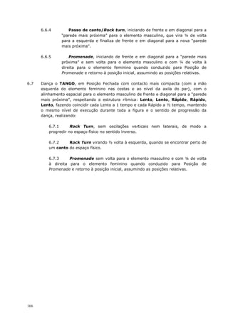 166
6.6.4 Passo de canto/Rock turn, iniciando de frente e em diagonal para a
“parede mais próxima” para o elemento masculino, que vira ¼ de volta
para a esquerda e finaliza de frente e em diagonal para a nova “parede
mais próxima”.
6.6.5 Promenade, iniciando de frente e em diagonal para a “parede mais
próxima” e sem volta para o elemento masculino e com ¼ de volta à
direita para o elemento feminino quando conduzido para Posição de
Promenade e retorno à posição inicial, assumindo as posições relativas.
6.7 Dança o TANGO, em Posição Fechada com contacto mais compacta (com a mão
esquerda do elemento feminino nas costas e ao nível da axila do par), com o
alinhamento espacial para o elemento masculino de frente e diagonal para a “parede
mais próxima”, respeitando a estrutura rítmica: Lento, Lento, Rápido, Rápido,
Lento, fazendo coincidir cada Lento a 1 tempo e cada Rápido a ½ tempo, mantendo
o mesmo nível de execução durante toda a figura e o sentido de progressão da
dança, realizando:
6.7.1 Rock Turn, sem oscilações verticais nem laterais, de modo a
progredir no espaço físico no sentido inverso.
6.7.2 Rock Turn virando ½ volta à esquerda, quando se encontrar perto de
um canto do espaço físico.
6.7.3 Promenade sem volta para o elemento masculino e com ¼ de volta
à direita para o elemento feminino quando conduzido para Posição de
Promenade e retorno à posição inicial, assumindo as posições relativas.
 