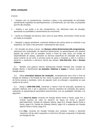 167
NÍVEL AVANÇADO
O aluno:
1 - Coopera com os companheiros, incentiva e apoia a sua participação na actividade,
apresentando sugestões de aperfeiçoamento, e considerando, por seu lado, as propostas
que lhe são dirigidas.
2 - Analisa a sua acção e as dos companheiros, nos diferentes tipos de situação,
apreciando as qualidades e características do movimento.
3 - Aceita as limitações do parceiro, bem como as suas falhas, procurando o êxito do par
em todas as situações.
4 - Respeita o espaço partilhável, mantendo distância dos outros pares ou evitando a sua
trajectória, de modo a não perturbar o desempenho dos outros.
5 - Em situação de dança a pares, nas Danças Latino-Americanas/não progressivas,
selecciona com antecipação, do repertório desenvolvido, os passos/figuras com possível
ligação (de acordo com as posições iniciais e finais de cada uma), em função da
disponibilidade de espaço, aplicando as técnicas específicas de colocação dos apoios
(terço anterior do pé como a primeira parte do apoio a contactar o solo e a última a
deixá-lo) e mantendo a estrutura rítmica das danças: Chá-Chá-Chá, Jive e Rumba
Cubana:
5.1 Mantém uma postura natural, distinguindo Posição Fechada sem contacto de
Posição Aberta e identificando as posições relativas e pegas a utilizar quando em
Posição Aberta.
5.2 Utiliza princípios básicos de condução, nomeadamente para início e final de
Posição de Fallaway e de Posição de Fan, tanto no papel de condutor (atempadamente e
de forma precisa e decidida), como de seguidor (sem se antecipar e ajustando as suas
acções às do outro).
5.3 Dança o CHÁ-CHÁ-CHÁ, mantendo o mesmo nível de execução, ajustando as
posições relativas com o par e aplicando a técnica específica de colocação dos apoios,
realizando os passos/figuras aprendidos anteriormente, com as qualidades referidas e os
seguintes:
5.3.1 Hand to Hand, iniciando em Posição Aberta frente a frente, pega D-E, e
virando quartos de volta no decorrer da figura de forma a assumir
alternadamente: Posição de Fallaway Aberta, pega D-E, Posição Aberta frente a
frente, pega E-D, Posição de Fallaway Aberta, pega E-D e acabando em Posição
Aberta Frente a frente, pega D-E.
5.3.2 Fan, iniciando em Posição Fechada sem contacto, virando o elemento
masculino 1/8 de volta à esquerda e o feminino 3/8 para a esquerda e finalizando
em Posição de Fan.
 