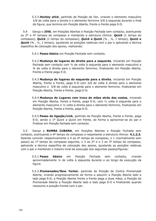 168
5.3.3 Hockey stick, partindo de Posição de Fan, virando o elemento masculino
1/8 de volta para a direita e o elemento feminino 5/8 à esquerda durante o final
da figura, que termina em Posição Aberta, frente a frente pega E-D.
5.4 Dança o JIVE, em Posições Abertas e Posição Fechada sem contacto, acentuando
os 2º e 4º tempos do compasso e mantendo a estrutura rítmica: Quick (1 tempo do
compasso), Quick (1 tempo do compasso), Quick a Quick (¾ , ¼, 1 tempo), Quick a
Quick (¾ , ¼, 1 tempo), ajustando as posições relativas com o par e aplicando a técnica
específica de colocação dos apoios, realizando:
5.4.1 Passo básico em Posição Fechada sem contacto.
5.4.2 Mudança de lugares da direita para a esquerda, iniciando em Posição
Fechada sem contacto com ¼ de volta à esquerda para o elemento masculino e
¾ de volta à direita para o elemento feminino, finalizando em Posição Aberta,
Frente a frente pega E-D.
5.4.3 Mudança de lugares da esquerda para a direita, iniciando em Posição
Aberta, frente a frente, pega E-D com 3/8 de volta à direita para o elemento
masculino e 5/8 de volta à esquerda para o elemento feminino, finalizando em
Posição Aberta, frente a frente, pega E-D.
5.4.4 Mudança de Lugares com troca de mãos atrás das costas, iniciando
em Posição Aberta, frente a frente, pega E-D, com ½ volta à esquerda para o
elemento masculino e ½ volta à direita para o elemento feminino, finalizando em
Posição Aberta, frente a frente, pega E-D.
5.4.5 Passo de ligação/Link, partindo de Posição Aberta, frente a frente, pega
E-D, sendo o 1º Quick a Quick em frente, de forma a aproximar-se do par e
finalizar em Posição fechada sem contacto.
5.5 Dança a RUMBA CUBANA, em Posições Abertas e Posição Fechada sem
contacto, acentuando o 4º tempo do compasso e respeitando a estrutura rítmica: 4,1,2,3,
fazendo coincidir respectivamente o 4 ao 4º tempo do compasso, o 1 (normalmente sem
passo) ao 1º tempo do compasso seguinte, o 2 ao 2º e o 3 ao 3º tempo do compasso,
aplicando a técnica específica de colocação dos apoios, ajustando as posições relativas
com o par e mantendo o mesmo nível de execução dos seguintes passos/figuras:
5.5.1 Passo básico em Posição Fechada sem contacto, virando
aproximadamente ¼ de volta à esquerda durante e ao longo da execução da
figura.
5.5.2 Promenades/New Yorker, partindo de Posição de Contra Promenade
Aberta, virando progressivamente de forma a assumir a Posição Aberta lado a
lado pega E-D, a Posição Aberta frente a frente pega a duas mãos, a Posição de
Promenade Aberta a Posição Aberta lado a lado pega D-E e finalizando quando
reassume a posição frontal com o par.
 