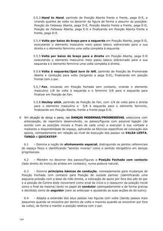 169
5.5.3 Hand to Hand, partindo de Posição Aberta frente a frente, pega D-E, e
virando quartos de volta no decorrer da figura de forma a assumir as posições:
Posição de Fallaway Aberta, pega D-E, Posição Aberta frente a frente, pega E-D,
Posição de Fallaway Aberta, pega E-D e finalizando em Posição Aberta frente a
frente, pega D-E.
5.5.4 Volta por baixo do braço para a esquerda em Posição Aberta, pega E-D,
executando o elemento masculino meio passo básico sobrevirado para a sua
direita e o elemento feminino uma volta completa à esquerda.
5.5.5 Volta por baixo do braço para a direita em Posição Aberta, pega E-D
executando o elemento masculino meio passo básico sobrevirado para a sua
esquerda e o elemento feminino uma volta completa à direita.
5.5.6 Volta à esquerda/Spot turn to left, partindo de Posição de Promenade
Aberta e condução para volta (largando a pega D-E), finalizando em posição
frontal com o par.
5.5.7 Fan, iniciando em Posição fechada sem contacto, virando o elemento
masculino 1/8 de volta à esquerda e o feminino 3/8 para a esquerda para
finalizar em Posição de Fan.
5.5.8 Hockey stick, partindo de Posição de Fan, com 1/8 de volta para a direita
para o elemento masculino e 5/8 à esquerda para o elemento feminino,
finalizando em Posição Aberta, frente a frente pega E-D.
6 Em situação de dança a pares, nas DANÇAS MODERNAS/PROGRESSIVAS, selecciona com
antecipação, do repertório desenvolvido, os passos/figuras com possível ligação (de
acordo com as posições iniciais e finais de cada uma) a executar à sua vontade e
mediante a disponibilidade de espaço, aplicando as técnicas específicas de colocação dos
apoios, nomeadamente em relação ao nível de execução dos passos na VALSA LENTA,
TANGO e QUICKSTEP:
6.1 - Domina a noção de alinhamento espacial, distinguindo os pontos referenciais
do espaço físico e identificando “sentido inverso” como o sentido obrigatório em danças
progressivas.
6.2 - Mantém no decorrer dos passos/figuras a Posição Fechada com contacto
(lado direito do tronco de ambos em contacto), numa postura natural.
6.3 - Domina princípios básicos de condução, nomeadamente para mudanças de
Posição Fechada com contacto para Posição de outside partner (identificando uma
pequena pressão com a base da mão direita, a colocação do apoio por fora dos pés do par
e a posição de Contra body movement como sinal de início e o reassumir da posição inicial
como o final da mesma) tanto no papel de condutor (atempadamente e de forma precisa
e decidida) como de seguidor (sem se antecipar e ajustando as suas acções às do outro).
6.4 - Adapta a extensão dos seus passos nas figuras com volta (dando passos mais
pequenos quando se encontra por dentro da volta e maiores quando se encontrar por fora
da volta), de forma a manter a posição relativa com o par.
 