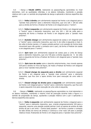 170
6.5 - Dança a VALSA LENTA, realizando os passos/figuras aprendidos no nível
elementar, com as qualidades referidas, e os abaixo indicados, mantendo a posição
relativa com o par e o sentido de progressão da dança e aplicando a técnica específica dos
apoios:
6.5.1 - Volta à direita com alinhamento espacial de frente e em diagonal para a
“parede mais próxima” para o elemento masculino, que vira 3/8 + 3/8 de volta
para a direita de forma a finalizar de frente e em diagonal para o “centro”.
6.5.2 - Volta à esquerda com alinhamento espacial de frente e em diagonal para
o “centro” para o elemento masculino, que vira 3/8 + 3/8 de volta para a
esquerda de forma a finalizar de frente e em diagonal para a “parede mais
próxima”.
6.5.3 - Outside change com alinhamento espacial de costas e em diagonal para
o “centro” para o elemento masculino, que vira ¼ de volta à esquerda e mais ¼
de volta à direita (sendo o 1º passo outside partner e em posição de Contra body
movement para não perder o contacto com o par), de forma a finalizar de costas
e em diagonal para o “centro”.
6.5.4 - Spin turn com alinhamento espacial de costas para a Linha de Dança
para o elemento masculino, que vira 7/8 para a direita seguidos de ¼ de volta
para a esquerda de forma a finalizar de frente e em diagonal para a “parede mais
próxima”.
6.5.5 – Spin turn de canto como o descrito anteriormente, mas virando apenas
5/8 para a direita no início da figura, de modo a finalizar de frente e em diagonal
para a nova “parede mais próxima”.
6.5.6 - Closed change da esquerda para a direita com alinhamento espacial
de frente e em diagonal para a “parede mais próxima” para o elemento
masculino, que fica com o apoio direito livre para execução de uma volta à
direita.
6.5.7 - Closed change da direita para a esquerda com alinhamento espacial
de frente e em diagonal para o “centro” para o elemento masculino, que fica com
o apoio esquerdo livre para execução de uma volta à esquerda.
6.6 - Dança o TANGO, realizando os passos/figuras aprendidos no nível elementar e
os abaixo indicados, mantendo o mesmo nível de execução durante toda a figura e o
sentido de progressão da dança, ajustando a posição relativa com o par e aplicando a
técnica específica dos apoios:
6.6.1 - Volta à esquerda com alinhamento espacial de frente e diagonal para o
“centro” para o elemento masculino, que, virando progressivamente 3/8 para a
esquerda, assume uma posição outside partner (com os apoios de ambos do lado
direito do par e em linha – Contra body position - de forma a manter o contacto
do lado direito do tronco de ambos) e continua a virar mais 3/8 para a posição
relativa inicial, finalizando de frente e em diagonal para a “parede mais próxima”.
 