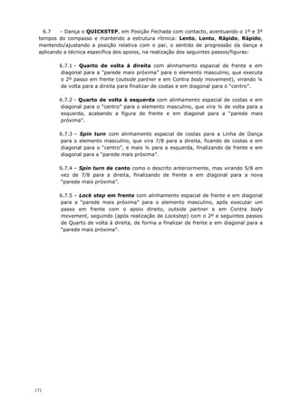171
6.7 - Dança o QUICKSTEP, em Posição Fechada com contacto, acentuando o 1º e 3º
tempos do compasso e mantendo a estrutura rítmica: Lento, Lento, Rápido, Rápido,
mantendo/ajustando a posição relativa com o par, o sentido de progressão da dança e
aplicando a técnica específica dos apoios, na realização dos seguintes passos/figuras:
6.7.1 - Quarto de volta à direita com alinhamento espacial de frente e em
diagonal para a “parede mais próxima” para o elemento masculino, que executa
o 2º passo em frente (outside partner e em Contra body movement), virando ¼
de volta para a direita para finalizar de costas e em diagonal para o “centro”.
6.7.2 - Quarto de volta à esquerda com alinhamento espacial de costas e em
diagonal para o “centro” para o elemento masculino, que vira ¼ de volta para a
esquerda, acabando a figura de frente e em diagonal para a “parede mais
próxima”.
6.7.3 – Spin turn com alinhamento espacial de costas para a Linha de Dança
para o elemento masculino, que vira 7/8 para a direita, ficando de costas e em
diagonal para o “centro”, e mais ¼ para a esquerda, finalizando de frente e em
diagonal para a “parede mais próxima”.
6.7.4 – Spin turn de canto como o descrito anteriormente, mas virando 5/8 em
vez de 7/8 para a direita, finalizando de frente e em diagonal para a nova
“parede mais próxima”.
6.7.5 – Lock step em frente com alinhamento espacial de frente e em diagonal
para a “parede mais próxima” para o elemento masculino, após executar um
passo em frente com o apoio direito, outside partner e em Contra body
movement, seguindo (após realização de Lockstep) com o 2º e seguintes passos
de Quarto de volta à direita, de forma a finalizar de frente e em diagonal para a
“parede mais próxima”.
 