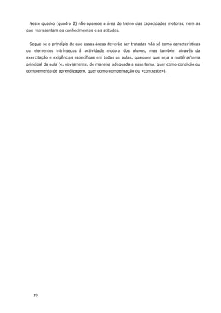 19
Neste quadro (quadro 2) não aparece a área de treino das capacidades motoras, nem as
que representam os conhecimentos e as atitudes.
Segue-se o princípio de que essas áreas deverão ser tratadas não só como características
ou elementos intrínsecos à actividade motora dos alunos, mas também através da
exercitação e exigências específicas em todas as aulas, qualquer que seja a matéria/tema
principal da aula (e, obviamente, de maneira adequada a esse tema, quer como condição ou
complemento de aprendizagem, quer como compensação ou «contraste»).
 