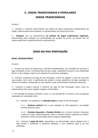 178
C. JOGOS TRADICIONAIS E POPULARES
JOGOS TRADICIONAIS
O aluno:
1 - Conhece o contexto sócio-histórico da prática de jogos tradicionais característicos da
região, seleccionados pelo professor ou apresentados por grupos da turma.
2 - Coopera com os companheiros na prática de jogos tradicionais regionais,
seleccionados pelo professor ou apresentados por grupos da turma, de acordo com as
regras específicas e padrões técnicos característicos.
JOGO DO PAU PORTUGUÊS
NÍVEL INTRODUTÓRIO
O aluno:
1 - Cumpre as regras de segurança e disciplina estabelecidas, nas situações de exercício e
jogo (combate) e que o manuseamento do pau exige, respeitando sempre a sua integridade
física e a dos colegas, mesmo com prejuízo de eventuais vantagens.
2 - Conhece o objectivo do Jogo do Pau Português, a ética do jogador, o grau de risco das
suas acções, bem como o significado das acções e sinais específicos do jogo (paragem e
reinício do assalto), adequando as suas acções a esse conhecimento enquanto praticante.
3 - Conhece a origem cultural e histórica do Jogo do Pau Português, assim como as
características das varas (espécie vegetal e dimensões).
4 - Em situação de assalto (combate 1 para 1), num período de 2 minutos e com os ataques
realizados em velocidade lenta:
4.1 - Mantém, em equilíbrio, as atitudes-base do Jogo do Pau Português:
4.1.1 - Postura vertical com a vara colocada na mão esquerda e na posição
vertical junto ao corpo.
4.1.2 – Posição Esquerda e Posição Direita com o tronco vertical, colocando
o peso do corpo, respectivamente, sobre o membro inferior esquerdo ou direito,
baixando o centro de gravidade para conseguir estabilidade.
4.2 - Executa a pega da vara, segurando-a na extremidade menos espessa com a
mão direita e colocando a esquerda afastada a uma distância igual à do seu
antebraço.
 