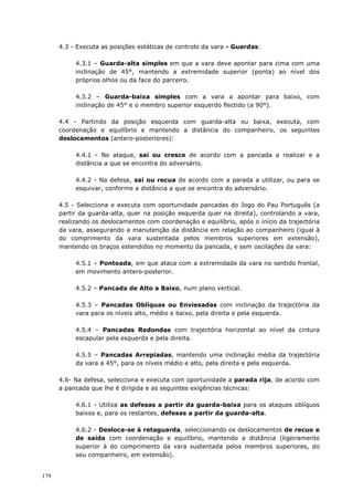 179
4.3 - Executa as posições estáticas de controlo da vara - Guardas:
4.3.1 – Guarda-alta simples em que a vara deve apontar para cima com uma
inclinação de 45°, mantendo a extremidade superior (ponta) ao nível dos
próprios olhos ou da face do parceiro.
4.3.2 – Guarda-baixa simples com a vara a apontar para baixo, com
inclinação de 45° e o membro superior esquerdo flectido (a 90°).
4.4 - Partindo da posição esquerda com guarda-alta ou baixa, executa, com
coordenação e equilíbrio e mantendo a distância do companheiro, os seguintes
deslocamentos (antero-posteriores):
4.4.1 - No ataque, sai ou cresce de acordo com a pancada a realizar e a
distância a que se encontra do adversário.
4.4.2 - Na defesa, sai ou recua de acordo com a parada a utilizar, ou para se
esquivar, conforme a distância a que se encontra do adversário.
4.5 - Selecciona e executa com oportunidade pancadas do Jogo do Pau Português (a
partir da guarda-alta, quer na posição esquerda quer na direita), controlando a vara,
realizando os deslocamentos com coordenação e equilíbrio, após o início da trajectória
da vara, assegurando a manutenção da distância em relação ao companheiro (igual à
do comprimento da vara sustentada pelos membros superiores em extensão),
mantendo os braços estendidos no momento da pancada, e sem oscilações da vara:
4.5.1 – Pontoada, em que ataca com a extremidade da vara no sentido frontal,
em movimento antero-posterior.
4.5.2 – Pancada de Alto a Baixo, num plano vertical.
4.5.3 – Pancadas Oblíquas ou Enviesadas com inclinação da trajectória da
vara para os níveis alto, médio e baixo, pela direita e pela esquerda.
4.5.4 – Pancadas Redondas com trajectória horizontal ao nível da cintura
escapular pela esquerda e pela direita.
4.5.5 – Pancadas Arrepiadas, mantendo uma inclinação média da trajectória
da vara a 45°, para os níveis médio e alto, pela direita e pela esquerda.
4.6- Na defesa, selecciona e executa com oportunidade a parada rija, de acordo com
a pancada que lhe é dirigida e as seguintes exigências técnicas:
4.6.1 - Utiliza as defesas a partir da guarda-baixa para os ataques oblíquos
baixos e, para os restantes, defesas a partir da guarda-alta.
4.6.2 - Desloca-se à retaguarda, seleccionando os deslocamentos de recuo e
de saída com coordenação e equilíbrio, mantendo a distância (ligeiramente
superior à do comprimento da vara sustentada pelos membros superiores, do
seu companheiro, em extensão).
 