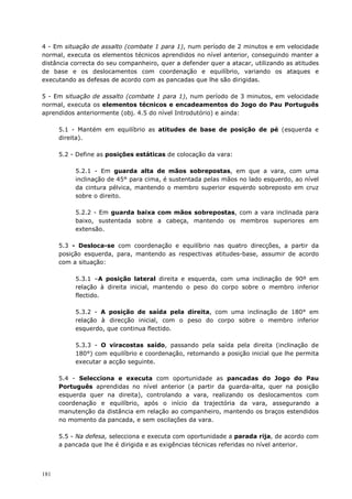 181
4 - Em situação de assalto (combate 1 para 1), num período de 2 minutos e em velocidade
normal, executa os elementos técnicos aprendidos no nível anterior, conseguindo manter a
distância correcta do seu companheiro, quer a defender quer a atacar, utilizando as atitudes
de base e os deslocamentos com coordenação e equilíbrio, variando os ataques e
executando as defesas de acordo com as pancadas que lhe são dirigidas.
5 - Em situação de assalto (combate 1 para 1), num período de 3 minutos, em velocidade
normal, executa os elementos técnicos e encadeamentos do Jogo do Pau Português
aprendidos anteriormente (obj. 4.5 do nível Introdutório) e ainda:
5.1 - Mantém em equilíbrio as atitudes de base de posição de pé (esquerda e
direita).
5.2 - Define as posições estáticas de colocação da vara:
5.2.1 - Em guarda alta de mãos sobrepostas, em que a vara, com uma
inclinação de 45° para cima, é sustentada pelas mãos no lado esquerdo, ao nível
da cintura pélvica, mantendo o membro superior esquerdo sobreposto em cruz
sobre o direito.
5.2.2 - Em guarda baixa com mãos sobrepostas, com a vara inclinada para
baixo, sustentada sobre a cabeça, mantendo os membros superiores em
extensão.
5.3 - Desloca-se com coordenação e equilíbrio nas quatro direcções, a partir da
posição esquerda, para, mantendo as respectivas atitudes-base, assumir de acordo
com a situação:
5.3.1 –A posição lateral direita e esquerda, com uma inclinação de 90º em
relação à direita inicial, mantendo o peso do corpo sobre o membro inferior
flectido.
5.3.2 - A posição de saída pela direita, com uma inclinação de 180° em
relação à direcção inicial, com o peso do corpo sobre o membro inferior
esquerdo, que continua flectido.
5.3.3 - O viracostas saído, passando pela saída pela direita (inclinação de
180°) com equilíbrio e coordenação, retomando a posição inicial que lhe permita
executar a acção seguinte.
5.4 - Selecciona e executa com oportunidade as pancadas do Jogo do Pau
Português aprendidas no nível anterior (a partir da guarda-alta, quer na posição
esquerda quer na direita), controlando a vara, realizando os deslocamentos com
coordenação e equilíbrio, após o início da trajectória da vara, assegurando a
manutenção da distância em relação ao companheiro, mantendo os braços estendidos
no momento da pancada, e sem oscilações da vara.
5.5 - Na defesa, selecciona e executa com oportunidade a parada rija, de acordo com
a pancada que lhe é dirigida e as exigências técnicas referidas no nível anterior.
 
