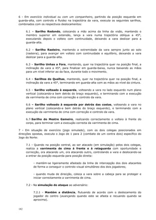182
6 - Em exercício individual ou com um companheiro, partindo da posição esquerda em
guarda-alta, com controlo e fluidez na trajectória da vara, executa os seguintes sarilhos,
combinados com os respectivos deslocamentos:
6.1 – Sarilho Redondo, colocando a mão acima da linha da visão, mantendo o
membro superior em extensão, lança a vara numa trajectória oblíqua a 45°,
executando depois o volteio com continuidade, deixando a vara deslizar para a
guarda-alta.
6.2 – Sarilho Rasteiro, mantendo a extremidade da vara sempre junto ao solo
(rasteira), para avançar em volteio com continuidade e equilíbrio, deixando a vara
deslizar para a guarda-alta.
6.3 – Sarilho Unhas a Fora, mantendo, quer na trajectória quer na posição final, a
inclinação da vara a 45°, para finalizar em guarda-baixa, nunca baixando as mãos
para um nível inferior ao da face, durante todo o movimento.
6.4 – Sarilhos do Quelhas, mantendo, quer na trajectória quer na posição final, a
inclinação da vara a 45°, terminando em guarda-alta com as mãos ao nível da cintura.
6.5 – Sarilho volteado à esquerda, volteando a vara no lado esquerdo num plano
vertical (colocando-a bem detrás do braço esquerdo), e terminando com a execução
da varrimenta de cima com correcção e controlo da vara.
6.6 – Sarilho volteado à esquerda por detrás das costas, volteando a vara no
plano vertical (colocando-a bem detrás do braço esquerdo), e terminando com a
execução da varrimenta de cima com correcção e controlo da vara.
6.7-Sarilho do Mestre Gameiro, realizando correctamente o volteio à frente do
corpo, para terminar com a execução correcta da varrimenta de cima.
7 - Em situação de exercício (jogo simulado), com os dois colegas posicionados em
direcções opostas, executa o Jogo de 1 para 2 (combate de um contra dois) específico do
Jogo do Norte:
7.1 - Quando na posição central, ao ser atacado (em simulação) pelos dois colegas,
realiza a varrimenta de cima à frente e à retaguarda com oportunidade e
correcção, ora atacando um, ora atacando outro, controlando a vara e deslocando-se
a entrar da posição esquerda para posição direita:
- mantém-se ligeiramente afastado da linha de intercepção dos dois atacantes
de forma a conseguir o controlo visual simultâneo dos dois jogadores;
- quando muda de direcção, coloca a vara sobre a cabeça para se proteger e
iniciar correctamente a varrimenta de cima.
7.2 - Na simulação do ataque ao adversário:
7.2.1 - Mantém a distância, flutuando de acordo com o deslocamento do
jogador do centro (avançando quando este se afasta e recuando quando se
aproxima).
 