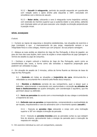 184
9.2.2 – Sacudir à retaguarda, partindo da posição esquerda em guarda-alta
com rotação sobre o apoio direito pela esquerda a 180°, executado em
simultâneo com a técnica do sacudir.
9.2.3 – Bater atrás, colocando a vara à retaguarda numa trajectória vertical,
com extensão do membro superior que a sustenta (bater a vara atrás), saltando
com chamada sobre um pé para executar uma rotação na direcção perpendicular
à posição inicial.
NÍVEL AVANÇADO
0 aluno
1 - Cumpre as regras de segurança e disciplina estabelecidas, nas situações de exercício e
jogo (combate) e que o manuseamento do pau exige, respeitando sempre a sua
integridade física e a dos colegas, mesmo que com prejuízo da sua própria vantagem.
2 - Adequa as suas acções ao objectivo do Jogo do Pau Português, à ética do jogador, ao
grau de risco das suas acções, bem como às acções e sinais específicos do jogo (paragem e
reinício do assalto ou jogo de conjunto).
3 – Conhece a origem cultural e histórica do Jogo do Pau Português, assim como as
características das varas, a forma como são extraídas e respectiva preparação para
poderem ser utilizadas no jogo.
4 - Em situação de assalto de 3 minutos, utiliza de forma fluente as técnicas de base do
Jogo do Pau Português:
4.1 - Controla em todas as situações a trajectória da vara, diminuindo-lhe a
velocidade ou encurtando-lhe o alcance pela flexão do(s) braço(s).
4.2 - Mantém a distância correcta do seu companheiro, quer a atacar quer a
defender, seleccionando e executando com oportunidade e correcção as atitudes de
base e deslocamentos nas quatro direcções, com coordenação e equilíbrio, que lhe
permitam atacar ou defender.
4.3 - Varia as pancadas de acordo com a movimentação do seu colega e controlando
a trajectória da vara.
4.4 - Defende com as paradas correspondentes, compreendendo a eventualidade de
ser tocado, impulsionando a vara do adversário com o movimento oposto (sacudir):
4.4.1 - Executa as paradas rijas colocando o corpo com uma inclinação
superior a 30° em relação à direcção da pancada.
4.4.2 - Executa as paradas brandas para as pancadas curtas ou que estejam
fora do alcance, aproveitando toda a energia da pancada para a execução da
resposta em reacção.
5 - Em exercício individual ou com um companheiro, executa:
 