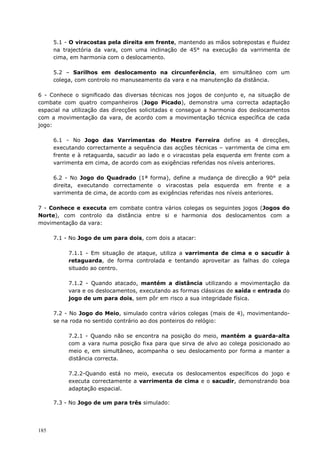 185
5.1 - O viracostas pela direita em frente, mantendo as mãos sobrepostas e fluidez
na trajectória da vara, com uma inclinação de 45° na execução da varrimenta de
cima, em harmonia com o deslocamento.
5.2 – Sarilhos em deslocamento na circunferência, em simultâneo com um
colega, com controlo no manuseamento da vara e na manutenção da distância.
6 - Conhece o significado das diversas técnicas nos jogos de conjunto e, na situação de
combate com quatro companheiros (Jogo Picado), demonstra uma correcta adaptação
espacial na utilização das direcções solicitadas e consegue a harmonia dos deslocamentos
com a movimentação da vara, de acordo com a movimentação técnica específica de cada
jogo:
6.1 - No Jogo das Varrimentas do Mestre Ferreira define as 4 direcções,
executando correctamente a sequência das acções técnicas – varrimenta de cima em
frente e à retaguarda, sacudir ao lado e o viracostas pela esquerda em frente com a
varrimenta em cima, de acordo com as exigências referidas nos níveis anteriores.
6.2 - No Jogo do Quadrado (1ª forma), define a mudança de direcção a 90° pela
direita, executando correctamente o viracostas pela esquerda em frente e a
varrimenta de cima, de acordo com as exigências referidas nos níveis anteriores.
7 - Conhece e executa em combate contra vários colegas os seguintes jogos (Jogos do
Norte), com controlo da distância entre si e harmonia dos deslocamentos com a
movimentação da vara:
7.1 - No Jogo de um para dois, com dois a atacar:
7.1.1 - Em situação de ataque, utiliza a varrimenta de cima e o sacudir à
retaguarda, de forma controlada e tentando aproveitar as falhas do colega
situado ao centro.
7.1.2 - Quando atacado, mantém a distância utilizando a movimentação da
vara e os deslocamentos, executando as formas clássicas de saída e entrada do
jogo de um para dois, sem pôr em risco a sua integridade física.
7.2 - No Jogo do Meio, simulado contra vários colegas (mais de 4), movimentando-
se na roda no sentido contrário ao dos ponteiros do relógio:
7.2.1 - Quando não se encontra na posição do meio, mantém a guarda-alta
com a vara numa posição fixa para que sirva de alvo ao colega posicionado ao
meio e, em simultâneo, acompanha o seu deslocamento por forma a manter a
distância correcta.
7.2.2-Quando está no meio, executa os deslocamentos específicos do jogo e
executa correctamente a varrimenta de cima e o sacudir, demonstrando boa
adaptação espacial.
7.3 - No Jogo de um para três simulado:
 