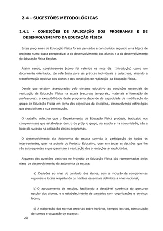20
2.4 - SUGESTÕES METODOLÓGICAS
2.4.1 - CONDIÇÕES DE APLICAÇÃO DOS PROGRAMAS E DE
DESENVOLVIMENTO DA EDUCAÇÃO FÍSICA
Estes programas de Educação Física foram pensados e construídos segundo uma lógica de
projecto numa dupla perspectiva: a do desenvolvimento dos alunos e a do desenvolvimento
da Educação Física Escolar.
Assim sendo, constituem-se (como foi referido na nota de Introdução) como um
documento orientador, de referência para as práticas individuais e colectivas, visando a
transformação positiva dos alunos e das condições de realização da Educação Física.
Desde que estejam asseguradas pelo sistema educativo as condições essenciais de
realização da Educação Física na escola (recursos temporais, materiais e formação de
professores), a exequibilidade deste programa depende da capacidade de mobilização do
grupo de Educação Física em torno dos objectivos da disciplina, desenvolvendo estratégias
que possibilitem a sua consecução.
O trabalho colectivo que o Departamento de Educação Física produzir, traduzido nos
compromissos que estabelecer dentro do próprio grupo, na escola e na comunidade, são a
base do sucesso na aplicação destes programas.
O desenvolvimento da Autonomia da escola convida à participação de todos os
intervenientes, quer na autoria do Projecto Educativo, quer em todas as decisões que lhe
são subsequentes e que garantem a realização das orientações aí explicitadas.
Algumas das questões decisivas no Projecto de Educação Física são representadas pelos
eixos de desenvolvimento da autonomia da escola:
a) Decisões ao nível do currículo dos alunos, com a inclusão de componentes
regionais e locais respeitando os núcleos essenciais definidos a nível nacional;
b) O agrupamento de escolas, facilitando a desejável coerência do percurso
escolar dos alunos, e o estabelecimento de parcerias com organizações e serviços
locais;
c) A elaboração das normas próprias sobre horários, tempos lectivos, constituição
de turmas e ocupação de espaços;
 