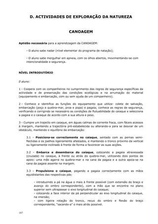 187
D. ACTIVIDADES DE EXPLORAÇÃO DA NATUREZA
CANOAGEM
Aptidão necessária para a aprendizagem da CANOAGEM:
- O aluno sabe nadar (nível elementar do programa de natação);
- O aluno sabe mergulhar em apneia, com os olhos abertos, movimentando-se com
intencionalidade e segurança.
NÍVEL INTRODUTÓRIO
0 aluno:
1 - Coopera com os companheiros no cumprimento das regras de segurança específicas da
actividade e de preservação das condições ecológicas e na arrumação do material
(equipamento e embarcação, com ou sem ajuda de um companheiro).
2 - Conhece e identifica as funções do equipamento que utiliza: colete de salvação,
embarcação (poço e quebra-mar, proa e popa) e pagaia; conhece as regras de segurança,
verificando e corrigindo se necessário as condições de flutuabilidade do caiaque e selecciona
a pagaia e o caiaque de acordo com a sua altura e peso.
3 - Cumpre um trajecto em caiaque, em águas calmas de corrente fraca, com fáceis acessos
à margem, mantendo a trajectória pré-estabelecida ou alterando-a para se desviar de um
obstáculo, mantendo o equilíbrio da embarcação:
3.1 - Posiciona-se correctamente no caiaque, sentado com as pernas semi-
flectidas e os joelhos ligeiramente afastados, e mantendo o tronco próximo da vertical
ou ligeiramente inclinado à frente de forma a favorecer as suas acções.
3.2 - Embarca e desembarca do caiaque, colocando a pagaia atravessada
(cruzada) no caiaque, à frente ou atrás do quebra-mar, utilizando dois pontos de
apoio: uma mão agarra no quebra-mar e na cana da pagaia e a outra apoia-se na
cana da pagaia assente na margem.
3.3 - Propulsiona o caiaque, pegando a pagaia correctamente com as mãos
equidistantes das respectivas pás:
- introduzindo a pá na água o mais à frente possível (com extensão do braço e
avanço do ombro correspondente), com a mão que se encontra no plano
superior sem ultrapassar o eixo longitudinal do caiaque;
- colocando a face interior da pá perpendicular ao eixo longitudinal do caiaque,
na imersão;
- com ligeira rotação do tronco, recuo do ombro e flexão do braço
correspondente, “sacando-a” o mais atrás possível.
 
