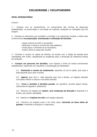 190
CICLOCROSSE / CICLOTURISMO
NÍVEL INTRODUTÓRIO
0 aluno:
1 - Coopera com os companheiros, no cumprimento das normas de segurança
estabelecidas, na preservação e arrumação do material, aceitando as indicações que lhe
dirigem.
2 - Conhece os elementos que compõem a bicicleta e as respectivas funções e utiliza esse
conhecimento na preparação, manutenção e utilização da bicicleta:
- regula a altura do selim e do guiador;
- desmonta e monta a corrente da roda pedaleira;
- muda pneus e remenda-os se necessário;
- muda e afina os calços dos travões.
3 - Conhece e cumpre as regras de trânsito, de acordo com o código da estrada para
velocípedes sem motor, satisfazendo as exigências para a atribuição da respectiva licença
de condução.
4 - Cumpre um percurso em bicicleta, num trajecto e limite de tempo previamente
estabelecidos, realizando com equilíbrio e coordenação as habilidades:
4.1 - Desmonta e monta em andamento, apoiando um pé no pedal, quer para o
lado esquerdo quer para o direito.
4.2 - Agarra, quer com a mão esquerda quer com a direita, um objecto colocado
num plano inferior e coloca-o num plano elevado.
4.3 - Trava e mantém a bicicleta parada, em equilíbrio, durante algum tempo,
retomando de seguida o andamento.
4.4 - Percorre um trajecto em slalom, com mudanças de direcção à esquerda e à
direita, sem perder velocidade.
4.5 - Realiza um trajecto em oito num espaço reduzido.
4.6 - Percorre um trajecto curto e em linha recta, retirando as duas mãos do
guiador, mantendo a direcção e a segurança.
 