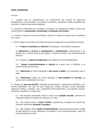 191
NÍVEL ELEMENTAR
O aluno:
1 – Coopera com os companheiros, no cumprimento das normas de segurança
estabelecidas, na preservação e arrumação do material, aceitando e dando sugestões que
permitam a melhoria das suas prestações.
2 - Conhece os elementos que compõem a bicicleta e as respectivas funções e utiliza esse
conhecimento na preparação, manutenção e utilização da bicicleta.
3 – Conhece e cumpre as regras de trânsito, conforme o código da estrada para velocípedes
sem motor.
4 - Numa viagem de bicicleta que integre percursos de distâncias e características diversas:
4.1 - Prepara a bicicleta e o material de reparação e manutenção necessário.
4.2-Selecciona e arruma o equipamento e mantimentos indispensáveis e de
acordo com o número de horas da viagem, o estado do tempo e as características do
percurso.
4.3 - Cumpre as regras de segurança e de viagem em grupo estabelecidas.
4.4 - Doseia convenientemente o esforço de acordo com a distância e as
características dos percursos.
4.5 - Selecciona de forma adequada o que comer e beber e os momentos para o
fazer.
4.6 - Selecciona (“joga”) de forma adequada a roda pedaleira e carretos, de
acordo com os acidentes de terreno.
5 - Realiza um percurso de BTT, utilizando correctamente o equipamento específico, num
terreno acidentado com piso de terra (pequenas lombas, buracos, curvas apertadas,
pequenas subidas e descidas, etc.), ajustando permanentemente a sua posição corporal,
mantendo o equilíbrio e a segurança:
5.1 - Nas descidas acentuadas coloca o corpo numa posição recuada, utilizando se
necessário ambos os travões sem bloquear as rodas.
5.2 - Nas subidas coloca o corpo à frente, pressionando os pedais com auxílio dos
membros superiores (puxando o guiador).
5.3 - Nas viragens realiza acções compensatórias, pressionando fortemente o pedal
do lado exterior da curva, utilizando, se necessário, nas curvas acentuadas o apoio da
perna (de dentro) no solo.
 