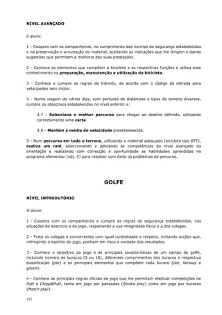 192
NÍVEL AVANÇADO
0 aluno:
1 - Coopera com os companheiros, no cumprimento das normas de segurança estabelecidas
e na preservação e arrumação do material, aceitando as indicações que lhe dirigem e dando
sugestões que permitam a melhoria das suas prestações.
2 - Conhece os elementos que compõem a bicicleta e as respectivas funções e utiliza esse
conhecimento na preparação, manutenção e utilização da bicicleta.
3 - Conhece e cumpre as regras de trânsito, de acordo com o código da estrada para
velocípedes sem motor.
4 - Numa viagem de vários dias, com percurso de distâncias e tipos de terreno diversos,
cumpre os objectivos estabelecidos no nível anterior e:
4.7 - Selecciona o melhor percurso para chegar ao destino definido, utilizando
correctamente uma carta.
4.8 - Mantém a média de velocidade preestabelecida.
5 - Num percurso em todo o terreno, utilizando o material adequado (bicicleta tipo BTT),
realiza um raid, seleccionando e aplicando as competências do nível avançado da
orientação e realizando com correcção e oportunidade as habilidades aprendidas no
programa elementar (obj. 5) para resolver com êxito os problemas do percurso.
GOLFE
NÍVEL INTRODUTÓRIO
O aluno:
1 - Coopera com os companheiros e cumpre as regras de segurança estabelecidas, nas
situações de exercício e de jogo, respeitando a sua integridade física e a dos colegas.
2 - Trata os colegas e concorrentes com igual cordialidade e respeito, evitando acções que,
infringindo o espírito do jogo, ponham em risco a verdade dos resultados.
3 - Conhece o objectivo do jogo e as principais características de um campo de golfe,
incluindo número de buracos (9 ou 18), diferentes comprimentos dos buracos e respectiva
classificação (par) e os principais elementos que compõem cada buraco (tee, fairway e
green).
4 - Conhece as principais regras oficiais de jogo que lhe permitam efectuar competições de
Putt e Chipp&Putt, tanto em jogo por pancadas (Stroke play) como em jogo por buracos
(Match play).
 