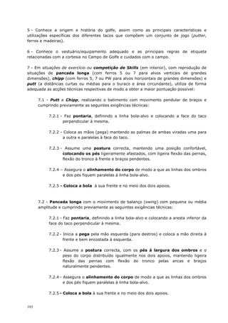 193
5 - Conhece a origem e história do golfe, assim como as principais características e
utilizações específicas dos diferentes tacos que compõem um conjunto de jogo (putter,
ferros e madeiras).
6 - Conhece o vestuário/equipamento adequado e as principais regras de etiqueta
relacionadas com a cortesia no Campo de Golfe e cuidados com o campo.
7 - Em situações de exercício ou competição de Skills (em interior), com reprodução de
situações de pancada longa (com ferros 5 ou 7 para alvos verticais de grandes
dimensões), chipp (com ferros 5, 7 ou PW para alvos horizontais de grandes dimensões) e
putt (a distâncias curtas ou médias para o buraco e área circundante), utiliza de forma
adequada as acções técnicas respectivas de modo a obter a maior pontuação possível:
7.1 - Putt e Chipp, realizando o batimento com movimento pendular de braços e
cumprindo previamente as seguintes exigências técnicas:
7.2.1 - Faz pontaria, definindo a linha bola-alvo e colocando a face do taco
perpendicular à mesma.
7.2.2 - Coloca as mãos (pega) mantendo as palmas de ambas viradas uma para
a outra e paralelas à face do taco.
7.2.3 - Assume uma postura correcta, mantendo uma posição confortável,
colocando os pés ligeiramente afastados, com ligeira flexão das pernas,
flexão do tronco à frente e braços pendentes.
7.2.4 – Assegura o alinhamento do corpo de modo a que as linhas dos ombros
e dos pés fiquem paralelas à linha bola-alvo.
7.2.5 - Coloca a bola à sua frente e no meio dos dois apoios.
7.2 - Pancada longa com o movimento de balanço (swing) com pequena ou média
amplitude e cumprindo previamente as seguintes exigências técnicas:
7.2.1 - Faz pontaria, definindo a linha bola-alvo e colocando a aresta inferior da
face do taco perpendicular à mesma.
7.2.2 - Inicia a pega pela mão esquerda (para destros) e coloca a mão direita à
frente e bem encostada à esquerda.
7.2.3 - Assume a postura correcta, com os pés à largura dos ombros e o
peso do corpo distribuído igualmente nos dois apoios, mantendo ligeira
flexão das pernas com flexão do tronco pelas ancas e braços
naturalmente pendentes.
7.2.4 - Assegura o alinhamento do corpo de modo a que as linhas dos ombros
e dos pés fiquem paralelas à linha bola-alvo.
7.2.5 - Coloca a bola à sua frente e no meio dos dois apoios.
 