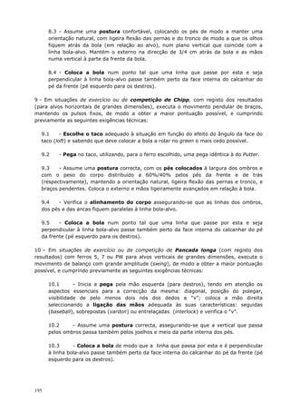 195
8.3 - Assume uma postura confortável, colocando os pés de modo a manter uma
orientação natural, com ligeira flexão das pernas e do tronco de modo a que os olhos
fiquem atrás da bola (em relação ao alvo), num plano vertical que coincide com a
linha bola-alvo. Mantém o externo na direcção de 3/4 cm atrás da bola e as mãos
numa vertical à parte da frente da bola.
8.4 - Coloca a bola num ponto tal que uma linha que passe por esta e seja
perpendicular à linha bola-alvo passe também perto da face interna do calcanhar do
pé da frente (pé esquerdo para os destros).
9 - Em situações de exercício ou de competição de Chipp, com registo dos resultados
(para alvos horizontais de grandes dimensões), executa o movimento pendular de braços,
mantendo os pulsos fixos, de modo a obter a maior pontuação possível, e cumprindo
previamente as seguintes exigências técnicas:
9.1 - Escolhe o taco adequado à situação em função do efeito do ângulo da face do
taco (loft) e sabendo que deve colocar a bola a rolar no green o mais cedo possível.
9.2 - Pega no taco, utilizando, para o ferro escolhido, uma pega idêntica à do Putter.
9.3 - Assume uma postura correcta, com os pés colocados à largura dos ombros e
com o peso do corpo distribuído a 60%/40% pelos pés da frente e de trás
(respectivamente), mantendo a orientação natural, ligeira flexão das pernas e tronco, e
braços pendentes. Coloca o externo e mãos ligeiramente avançados em relação à bola.
9.4 - Verifica o alinhamento do corpo assegurando-se que as linhas dos ombros,
dos pés e das ancas fiquem paralelas à linha bola-alvo.
9.5 - Coloca a bola num ponto tal que uma linha que passe por esta e seja
perpendicular à linha bola-alvo passe também perto da face interna do calcanhar do pé
da frente (pé esquerdo para os destros).
10 – Em situações de exercício ou de competição de Pancada longa (com registo dos
resultados) com ferros 5, 7 ou PW para alvos verticais de grandes dimensões, executa o
movimento de balanço com grande amplitude (swing), de modo a obter a maior pontuação
possível, e cumprindo previamente as seguintes exigências técnicas:
10.1 - Inicia a pega pela mão esquerda (para destros), tendo em atenção os
aspectos essenciais para a correcção da mesma: diagonal, posição do polegar,
visibilidade de pelo menos dois nós dos dedos e “v”; coloca a mão direita
seleccionando a ligação das mãos adequada às suas características: seguidas
(baseball), sobrepostas (vardon) ou entrelaçadas (interlock) e verifica o “v”.
10.2 - Assume uma postura correcta, assegurando-se que a vertical que passa
pelos ombros passa também pelos joelhos e meio da parte interna dos pés.
10.3 - Coloca a bola de modo que a linha que passa por esta e é perpendicular
à linha bola-alvo passe também perto da face interna do calcanhar do pé da frente (pé
esquerdo para os destros).
 