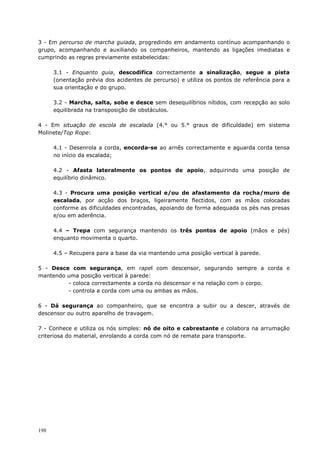 198
3 - Em percurso de marcha guiada, progredindo em andamento contínuo acompanhando o
grupo, acompanhando e auxiliando os companheiros, mantendo as ligações imediatas e
cumprindo as regras previamente estabelecidas:
3.1 - Enquanto guia, descodifica correctamente a sinalização, segue a pista
(orientação prévia dos acidentes de percurso) e utiliza os pontos de referência para a
sua orientação e do grupo.
3.2 - Marcha, salta, sobe e desce sem desequilíbrios nítidos, com recepção ao solo
equilibrada na transposição de obstáculos.
4 - Em situação de escola de escalada (4.° ou 5.° graus de dificuldade) em sistema
Molinete/Top Rope:
4.1 - Desenrola a corda, encorda-se ao arnês correctamente e aguarda corda tensa
no início da escalada;
4.2 - Afasta lateralmente os pontos de apoio, adquirindo uma posição de
equilíbrio dinâmico.
4.3 - Procura uma posição vertical e/ou de afastamento da rocha/muro de
escalada, por acção dos braços, ligeiramente flectidos, com as mãos colocadas
conforme as dificuldades encontradas, apoiando de forma adequada os pés nas presas
e/ou em aderência.
4.4 – Trepa com segurança mantendo os três pontos de apoio (mãos e pés)
enquanto movimenta o quarto.
4.5 – Recupera para a base da via mantendo uma posição vertical à parede.
5 - Desce com segurança, em rapel com descensor, segurando sempre a corda e
mantendo uma posição vertical à parede:
- coloca correctamente a corda no descensor e na relação com o corpo.
- controla a corda com uma ou ambas as mãos.
6 - Dá segurança ao companheiro, que se encontra a subir ou a descer, através de
descensor ou outro aparelho de travagem.
7 - Conhece e utiliza os nós simples: nó de oito e cabrestante e colabora na arrumação
criteriosa do material, enrolando a corda com nó de remate para transporte.
 