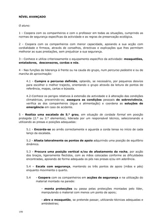 199
NÍVEL AVANÇADO
O aluno:
1 - Coopera com os companheiros e com o professor em todas as situações, cumprindo as
normas de segurança específicas da actividade e as regras de preservação ecológica.
2 - Coopera com os companheiros com menor capacidade, apoiando a sua acção com
cordialidade e firmeza, através de conselhos, directivas e explicações que lhes permitam
melhorar as suas prestações, sem prejudicar a sua segurança.
3 - Conhece e utiliza criteriosamente o equipamento específico da actividade: mosquetões,
entaladores, descensores, cordas e nós.
4 - Nas funções de liderança à frente ou na cauda do grupo, num percurso pedestre e ou de
marcha de aproximação:
4.1 - Cumpre o percurso definido, optando, se necessário, por pequenos desvios
para escolher o melhor trajecto, orientando o grupo através da leitura de pontos de
referência, mapas, cartas e bússola.
4.2-Conhece os perigos relativos à extensão da actividade e à alteração das condições
climatéricas, prevenindo-os; assegura as condições pessoais de sobrevivência,
verifica as dos companheiros (água e alimentação) e coordena as soluções de
emergência em caso de acidente.
5 - Realiza uma escalada de 5.° grau, em situação de cordada formal em posição
protegida (2.° ou 3.° elementos), liderada por um responsável técnico, seleccionando e
utilizando as presas e posições adequadas:
5.1 - Encorda-se ao arnês correctamente e aguarda a corda tensa no início de cada
lanço da escalada.
5.2 - Afasta lateralmente os pontos de apoio adquirindo uma posição de equilíbrio
dinâmico.
5.3 - Procura uma posição vertical e/ou de afastamento da rocha, por acção
dos braços, ligeiramente flectidos, com as mãos colocadas conforme as dificuldades
encontradas, apoiando de forma adequada os pés nas presas e/ou em aderência.
5.4 – Escala com segurança, mantendo os três pontos de apoio (mãos e pés)
enquanto movimenta o quarto.
5.4 - Coopera com os companheiros em acções de segurança e na utilização do
material montado na parede:
- monta protecções ou passa pelas protecções montadas pelo líder,
manipulando o material com menos um ponto de apoio;
- abre o mosquetão, se pretende passar, utilizando técnicas adequadas e
ambidestras;
 