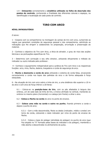 202
1.4 - Interpreta correctamente a sinalética utilizada na folha de descrição dos
postos de controlo, conhecendo a finalidade das diferentes colunas e espaços, na
identificação e localização de cada posto de controlo.
TIRO COM ARCO
NÍVEL INTRODUTÓRIO
O aluno:
1 - Coopera com os companheiros na montagem do campo de tiro com arco, cumprindo as
regras que garantam condições de segurança pessoal e dos companheiros, admitindo as
indicações que lhe dirigem e colaborando na preparação, arrumação e preservação do
material.
2 - Conhece o objectivo do Tiro com Arco, a ética do atirador, o grau de risco das acções
técnicas e as pontuações específicas do Tiro.
3 - Determina com correcção o seu olho director, utilizando eficazmente o método do
indicador ou outro indicado pelo professor.
4 - Conhece o equipamento indispensável para a prática do Tiro com Arco e as respectivas
funções: arco, mira, flecha, dedeira, braçadeira e corda de segurança do arco.
5 - Monta e desmonta a corda do arco utilizando o sistema de corda falsa, encaixando
correctamente a corda nos topos das palhetas do arco e de forma adequada à força
estipulada.
6 - Na situação de tiro com arco sobre a linha de tiro, a uma distância não superior a 10 m
do alvo e com arco de força inferior a 20 libras:
6.1 - Coloca-se na posição-base de tiro, com os pés afastados à largura dos
ombros, um de cada lado da linha de tiro, o tronco alinhado na vertical, mantendo os
ombros no mesmo plano (horizontal) e a cabeça (em frente) a olhar o alvo.
6.2 - Coloca a flecha na corda do arco no ponto de encaixe.
6.3 - Coloca uma mão na corda e outra no punho, fixando primeiro a corda e
depois o punho do arco:
6.3.1 - Com a mão descontraída, flecte os dedos (indicador, médio e anelar) em
torno da corda, colocando o dedo indicador por cima do ponto de encaixe da
flecha.
6.3.2 - Coloca a base do polegar (almofada do polegar) no punho do arco (que
fica alojado no “V” formado pelas bases do indicador e do polegar), mantendo a
mão aberta e descontraída no alinhamento do pulso.
 