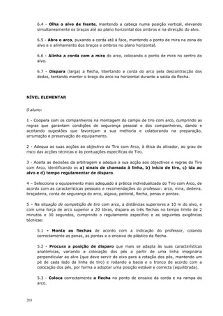 203
6.4 - Olha o alvo de frente, mantendo a cabeça numa posição vertical, elevando
simultaneamente os braços até ao plano horizontal dos ombros e na direcção do alvo.
6.5 - Abre o arco, puxando a corda até à face, mantendo o ponto de mira na zona do
alvo e o alinhamento dos braços e ombros no plano horizontal.
6.6 - Alinha a corda com a mira do arco, colocando o ponto de mira no centro do
alvo.
6.7 - Dispara (larga) a flecha, libertando a corda do arco pela descontracção dos
dedos, tentando manter o braço do arco na horizontal durante a saída da flecha.
NÍVEL ELEMENTAR
0 aluno:
1 - Coopera com os companheiros na montagem do campo de tiro com arco, cumprindo as
regras que garantam condições de segurança pessoal e dos companheiros, dando e
aceitando sugestões que favoreçam a sua melhoria e colaborando na preparação,
arrumação e preservação do equipamento.
2 - Adequa as suas acções ao objectivo do Tiro com Arco, à ética do atirador, ao grau de
risco das acções técnicas e às pontuações específicas do Tiro.
3 - Aceita as decisões da arbitragem e adequa a sua acção aos objectivos e regras do Tiro
com Arco, identificando os a) sinais de chamada à linha, b) início de tiro, c) ida ao
alvo e d) tempo regulamentar de disparo.
4 – Selecciona o equipamento mais adequado à prática individualizada do Tiro com Arco, de
acordo com as características pessoais e recomendações do professor: arco, mira, dedeira,
braçadeira, corda de segurança do arco, algava, peitoral, flecha, penas e pontas.
5 – Na situação de competição de tiro com arco, a distâncias superiores a 10 m do alvo, e
com uma força de arco superior a 20 libras, dispara as três flechas no tempo limite de 2
minutos e 30 segundos, cumprindo o regulamento específico e as seguintes exigências
técnicas:
5.1 - Monta as flechas de acordo com a indicação do professor, colando
correctamente as penas, as pontas e o encaixe de plástico da flecha.
5.2 - Procura a posição de disparo que mais se adapta às suas características
anatómicas, variando a colocação dos pés a partir de uma linha imaginária
perpendicular ao alvo (que deve servir de eixo para a rotação dos pés, mantendo um
pé de cada lado da linha de tiro) e rodando a bacia e o tronco de acordo com a
colocação dos pés, por forma a adoptar uma posição estável e correcta (equilibrada).
5.3 - Coloca correctamente a flecha no ponto de encaixe da corda e na rampa do
arco.
 