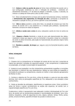 204
5.4 - Coloca a mão no punho do arco da forma mais confortável de acordo com a
sua configuração anatómica ou com a indicação do professor, mantendo em
alinhamento horizontal o “V” da base do polegar e indicador, o pulso, o cotovelo, os
ombros e a cabeça de frente para o alvo (a olhar o alvo).
5.5 - Eleva simultaneamente os braços até ao plano horizontal dos ombros, mantendo
o alinhamento dos segmentos na direcção do alvo, verificando e corrigindo se
necessário a posição do arco, por forma a garantir a sua verticalidade.
5.6 - Abre o arco puxando a corda até à face, na posição de encaixe que mais lhe
convier de acordo com a sua anatomia ou a indicada pelo professor, reproduzindo
fielmente o encaixe em todos os disparos.
5.7 - Alinha a corda com a mira do arco, colocando o ponto de mira no centro do
alvo.
5.8 - Dispara a flecha libertando a corda do arco pela descontracção dos dedos,
mantendo o braço que segura o arco na horizontal e recuando o braço (e o cotovelo)
da corda no plano horizontal, pela acção de hiperextensão dos peitorais (ligeiro fecho
das omoplatas).
5.9 - Mantém a posição do braço que segura o arco na horizontal durante a saída
da flecha.
NÍVEL AVANÇADO
O aluno:
1 - Coopera com os companheiros na montagem do campo de tiro com arco, cumprindo as
regras que garantam condições de segurança pessoal e dos companheiros e colaborando
na preparação, arrumação e preservação do equipamento.
2 - Analisa as suas prestações e as dos companheiros apresentando sugestões e correcções
que favoreçam a melhoria dos seus desempenhos. Adequa as suas acções às sugestões e
correcções do professor ou companheiros, visando um melhor e mais reduzido agrupamento
de flechas no alvo.
3 - Conhece o objectivo do Tiro com Arco, a ética do atirador e o grau de risco das acções
técnicas, bem como as pontuações específicas do Tiro, adequando a sua actuação a esse
conhecimento.
4 - Aceita as decisões da arbitragem, identificando os respectivos sinais. Como juiz/árbitro
actua de forma a ajuizar correctamente as acções dos arqueiros, de acordo com a
regulamentação específica do Tiro com Arco.
5-selecciona e utiliza o equipamento mais adequado à prática individualizada do Tiro com
Arco, de acordo com as características pessoais e recomendações do professor: arco, mira,
dedeira, braçadeira, corda de segurança do arco, algava, peitoral, rampa, flecha, penas,
pontas, encaixe de flecha, aparelho limitador da puxada e corda do arco.
 