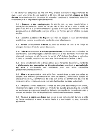 205
6 - Na situação de competição de Tiro com Arco, a todas as distâncias regulamentares do
alvo, e com uma força de arco superior a 20 libras (à sua escolha), dispara as três
flechas no tempo limite de 2 minutos e 30 segundos, cumprindo o regulamento específico
da competição e as seguintes exigências técnicas:
6.1 - Prepara o seu equipamento de acordo com as suas características e
indicações do professor: monta as flechas, faz a corda de arco, afina o botão de
pressão do arco e o aparelho limitador da puxada e utilização do limitador sonoro da
puxada, coloca a estabilização no arco e afina-a, por forma a garantir eficácia nas suas
acções.
6.2 - Assume a posição de disparo que mais se adapta às suas características
anatómicas, correcta e equilibrada, mantendo-a nos três disparos.
6.3 - Coloca correctamente a flecha no ponto de encaixe da corda e na rampa do
arco por dentro do limitador sonoro de puxada.
6.4 - Coloca correctamente a mão no punho do arco, da forma mais confortável de
acordo com a sua configuração anatómica (colocando a mão do mesmo modo nos três
disparos), mantendo em alinhamento horizontal o “V” da base do polegar e indicador,
o pulso, o cotovelo, os ombros e a cabeça de frente para o alvo (a olhar o alvo).
6.5 - Eleva simultaneamente os braços até ao plano horizontal dos ombros, mantendo
o alinhamento dos segmentos na direcção do alvo, garantindo a verticalidade
do arco e coordenando este movimento com uma acção inspiratória
predominantemente abdominal.
6.6 - Abre o arco puxando a corda até à face, na posição de encaixe que melhor se
adapte à sua anatomia (mantendo-a em todos os disparos), verificando a posição do
arco (verticalidade), o alinhamento da corda com a mira e o alinhamento do ponto de
mira com o alvo, e realizando meia expiração (utilizando a cavidade abdominal).
6.7 - Dispara a flecha libertando a corda do arco pela descontracção dos dedos,
imediatamente após o sinal sonoro do limitador de puxada, provocada pelo aumento
da abertura do arco como consequência da ligeira contracção dos músculos cervicais e
dorsais, recuando a mão da largada sobre o mesmo eixo sem desvios laterais.
6.8 - Mantém a posição do braço que segura o arco na horizontal, durante a saída
da flecha, analisando a saída, o voo da flecha e o seu impacto no alvo, expirando
totalmente.
 