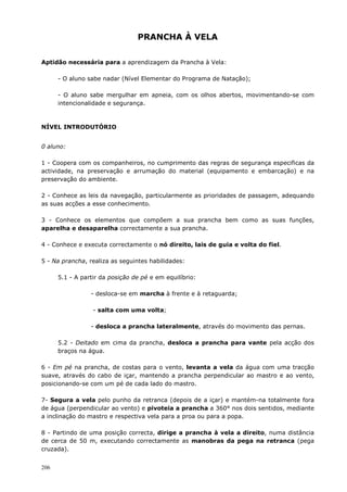 206
PRANCHA À VELA
Aptidão necessária para a aprendizagem da Prancha à Vela:
- O aluno sabe nadar (Nível Elementar do Programa de Natação);
- O aluno sabe mergulhar em apneia, com os olhos abertos, movimentando-se com
intencionalidade e segurança.
NÍVEL INTRODUTÓRIO
0 aluno:
1 - Coopera com os companheiros, no cumprimento das regras de segurança especificas da
actividade, na preservação e arrumação do material (equipamento e embarcação) e na
preservação do ambiente.
2 - Conhece as leis da navegação, particularmente as prioridades de passagem, adequando
as suas acções a esse conhecimento.
3 - Conhece os elementos que compõem a sua prancha bem como as suas funções,
aparelha e desaparelha correctamente a sua prancha.
4 - Conhece e executa correctamente o nó direito, lais de guia e volta do fiel.
5 - Na prancha, realiza as seguintes habilidades:
5.1 - A partir da posição de pé e em equilíbrio:
- desloca-se em marcha à frente e à retaguarda;
- salta com uma volta;
- desloca a prancha lateralmente, através do movimento das pernas.
5.2 - Deitado em cima da prancha, desloca a prancha para vante pela acção dos
braços na água.
6 - Em pé na prancha, de costas para o vento, levanta a vela da água com uma tracção
suave, através do cabo de içar, mantendo a prancha perpendicular ao mastro e ao vento,
posicionando-se com um pé de cada lado do mastro.
7- Segura a vela pelo punho da retranca (depois de a içar) e mantém-na totalmente fora
de água (perpendicular ao vento) e pivoteia a prancha a 360° nos dois sentidos, mediante
a inclinação do mastro e respectiva vela para a proa ou para a popa.
8 - Partindo de uma posição correcta, dirige a prancha à vela a direito, numa distância
de cerca de 50 m, executando correctamente as manobras da pega na retranca (pega
cruzada).
 