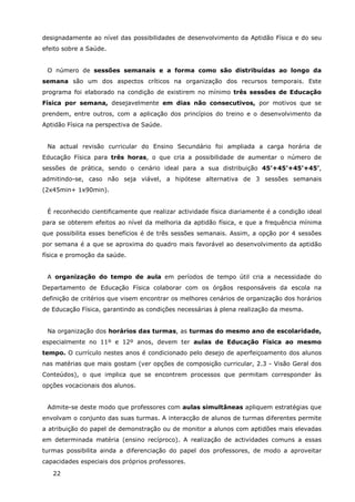 22
designadamente ao nível das possibilidades de desenvolvimento da Aptidão Física e do seu
efeito sobre a Saúde.
O número de sessões semanais e a forma como são distribuídas ao longo da
semana são um dos aspectos críticos na organização dos recursos temporais. Este
programa foi elaborado na condição de existirem no mínimo três sessões de Educação
Física por semana, desejavelmente em dias não consecutivos, por motivos que se
prendem, entre outros, com a aplicação dos princípios do treino e o desenvolvimento da
Aptidão Física na perspectiva de Saúde.
Na actual revisão curricular do Ensino Secundário foi ampliada a carga horária de
Educação Física para três horas, o que cria a possibilidade de aumentar o número de
sessões de prática, sendo o cenário ideal para a sua distribuição 45’+45’+45’+45’,
admitindo-se, caso não seja viável, a hipótese alternativa de 3 sessões semanais
(2x45min+ 1x90min).
É reconhecido cientificamente que realizar actividade física diariamente é a condição ideal
para se obterem efeitos ao nível da melhoria da aptidão física, e que a frequência mínima
que possibilita esses benefícios é de três sessões semanais. Assim, a opção por 4 sessões
por semana é a que se aproxima do quadro mais favorável ao desenvolvimento da aptidão
física e promoção da saúde.
A organização do tempo de aula em períodos de tempo útil cria a necessidade do
Departamento de Educação Física colaborar com os órgãos responsáveis da escola na
definição de critérios que visem encontrar os melhores cenários de organização dos horários
de Educação Física, garantindo as condições necessárias à plena realização da mesma.
Na organização dos horários das turmas, as turmas do mesmo ano de escolaridade,
especialmente no 11º e 12º anos, devem ter aulas de Educação Física ao mesmo
tempo. O currículo nestes anos é condicionado pelo desejo de aperfeiçoamento dos alunos
nas matérias que mais gostam (ver opções de composição curricular, 2.3 - Visão Geral dos
Conteúdos), o que implica que se encontrem processos que permitam corresponder às
opções vocacionais dos alunos.
Admite-se deste modo que professores com aulas simultâneas apliquem estratégias que
envolvam o conjunto das suas turmas. A interacção de alunos de turmas diferentes permite
a atribuição do papel de demonstração ou de monitor a alunos com aptidões mais elevadas
em determinada matéria (ensino recíproco). A realização de actividades comuns a essas
turmas possibilita ainda a diferenciação do papel dos professores, de modo a aproveitar
capacidades especiais dos próprios professores.
 