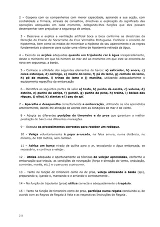211
2 – Coopera com os companheiros com menor capacidade, apoiando a sua acção, com
cordialidade e firmeza, através de conselhos, directivas e explicação do significado das
operações adequadas em cada momento, delegando-lhes funções que eles possam
desempenhar sem prejudicar a segurança de ambos.
3 - Descreve e explica a ventilação artificial boca a boca conforme as directrizes da
Direcção do Ensino de Socorrismo da Cruz Vermelha Portuguesa. Conhece o conceito de
hipotermia, bem como os modos de minimizar a hipótese do seu aparecimento e as regras
fundamentais a observar para cuidar uma vítima de hipotermia retirada da água.
4 – Executa as acções adequadas quando um tripulante cai à água inesperadamente,
desde o momento em que há homem ao mar até ao momento em que este se encontra de
novo em segurança, a bordo.
5 - Conhece a utilidade dos seguintes elementos do barco: a) esticador, b) enora, c)
caixa estanque, d) carlinga, e) madre do leme, f) pá do leme, g) cachola do leme,
h) pé do mastro, i) trinco do leme e j) manilha, utilizando adequadamente o
equipamento específico da embarcação
6 - Identifica as seguintes partes da vela: a) testa, b) punho da escota, c) valuma, d)
esteira, e) punho da adriça, f) gurutil, g) punho da pena, h) tralha, i) bolsas das
réguas, j) olhal, k) alantas e l) pau de spi.
7 – Aparelha e desaparelha correctamente a embarcação, utilizando os nós aprendidos
anteriormente, dando-lhe afinação de acordo com as condições de mar e de vento.
8 - Adopta as diferentes posições do timoneiro e do proa que garantam a melhor
prestação do barco nas diferentes mareações.
9 - Executa os procedimentos correctos para receber um reboque.
10 - Veleja voluntariamente à popa arrazada, na falsa amura, numa distância, no
mínimo, de 100 metros, sem cambar.
11 – Adriça um barco virado de quilha para o ar, esvaziando a água embarcada, se
necessário, e continua a velejar.
12 – Utiliza adequada e oportunamente as técnicas de velejar aprendidas, conforme a
embarcação que tripula, as condições de navegação (força e direcção do vento, ondulação,
correntes, marés, etc.) e o percurso a percorrer.
13 – Tanto na função de timoneiro como na de proa, veleja utilizando o balão (spi),
preparando-o, içando-o, mareando-o e arriando-o correctamente .
14 – Na função de tripulante (proa) utiliza correcta e adequadamente o trapézio.
15 – Tanto na função de timoneiro como de proa, participa numa regata concluindo-a, de
acordo com as Regras de Regata à Vela e as respectivas Instruções de Regata .
 