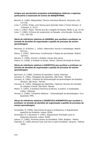 215
Artigos que apresentam propostas metodológicas relativas a aspectos
particulares e essenciais do ensino do BASQUETEBOL
Barreto, H. (1984). Basquetebol, Técnica Individual Ofensiva. Horizonte, I(4),
115-120.
Lima, T. (1979). Drible, uma Técnica para Aprender Cedo e Treinar Sempre. O
Treinador, 6, 19-27.
Lima, T. (1981). Passe- Técnica que faz o Jogador de Equipa. ANTB, 8, pp. 25-39.
Lima, T. (1985). O Ensino do Lançamento na Passada- uma Solução. Horizonte,
I (5), 156-158.
Obras de referência relativas ao ANDEBOL que auxiliam o professor na
tomada de decisões de organização e gestão do processo de ensino-
aprendizagem
Barcenas, D. & Róman, J. (1991)- Balonmano Tecnica e metodologia. Madrid:
Gymnos.
Garcia, J. (1992) . Balonmano, Fundamentos Y Etapas de aprendizaje. Madrid:
Gymnos.
Oliveira, F. (1995). Ensinar o Andebol. Campo das Letras.
Ribeiro, M. (1998). O Andebol na Escola. Oeiras: Câmara Municipal de Oeiras.
Obras de referência relativas à GINÁSTICA que auxiliam o professor na
tomada de decisões de organização e gestão do processo de ensino-
aprendizagem
Borrmann, G. (1980). Ginástica de aparelhos. Lisboa: Estampa.
Carrasco, R. (1981). Pedagogia dos aparelhos. São Paulo: Manole.
Carrasco, R. (1981). Tentativa de Sistematização da aprendizagem da Ginástica
Olímpica. São Paulo: Manole.
Carrasco, R. (1983). Pedagogia dos Aparelhos. Cadernos Técnicos do treinador.
As rotações à frente. São Paulo: Manole.
Martin, P. (1997). A Ginástica Feminina (A técnica. A prática. A competição).
Lisboa: Estampa.
Peixoto, C. (1990). Trampolins Elásticos – Sistematização da Aprendizagem. Cruz
Quebrada: FMH.
Obras de referência relativas à GINÁSTICA ACROBÁTICA que auxiliam o
professor na tomada de decisões de organização e gestão do processo de
ensino-aprendizagem
Guimarães, M. (2000). Documento de apoio a professores, in Regulamento
específico de Ginástica. Lisboa: GCDE.
Guimarães, M. e Serranito, P. (1991). Regulamento Orientador para os
Desportos Gímnicos. Lisboa: GCDE.
Sotirov, S. (1982). Primeiros passos na Acrobática. Sofia. Bulgária: Medica.
Zielinska, G. (1987).Women’s pair and trios in sport acrobatics. Varsóvia . Polónia:
PZAS.
 